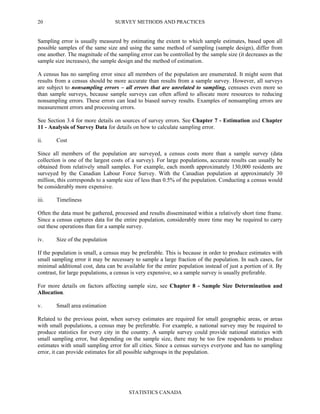 SURVEY METHODS AND PRACTICES
STATISTICS CANADA
20
Sampling error is usually measured by estimating the extent to which sample estimates, based upon all
possible samples of the same size and using the same method of sampling (sample design), differ from
one another. The magnitude of the sampling error can be controlled by the sample size (it decreases as the
sample size increases), the sample design and the method of estimation.
A census has no sampling error since all members of the population are enumerated. It might seem that
results from a census should be more accurate than results from a sample survey. However, all surveys
are subject to nonsampling errors – all errors that are unrelated to sampling, censuses even more so
than sample surveys, because sample surveys can often afford to allocate more resources to reducing
nonsampling errors. These errors can lead to biased survey results. Examples of nonsampling errors are
measurement errors and processing errors.
See Section 3.4 for more details on sources of survey errors. See Chapter 7 - Estimation and Chapter
11 - Analysis of Survey Data for details on how to calculate sampling error.
ii. Cost
Since all members of the population are surveyed, a census costs more than a sample survey (data
collection is one of the largest costs of a survey). For large populations, accurate results can usually be
obtained from relatively small samples. For example, each month approximately 130,000 residents are
surveyed by the Canadian Labour Force Survey. With the Canadian population at approximately 30
million, this corresponds to a sample size of less than 0.5% of the population. Conducting a census would
be considerably more expensive.
iii. Timeliness
Often the data must be gathered, processed and results disseminated within a relatively short time frame.
Since a census captures data for the entire population, considerably more time may be required to carry
out these operations than for a sample survey.
iv. Size of the population
If the population is small, a census may be preferable. This is because in order to produce estimates with
small sampling error it may be necessary to sample a large fraction of the population. In such cases, for
minimal additional cost, data can be available for the entire population instead of just a portion of it. By
contrast, for large populations, a census is very expensive, so a sample survey is usually preferable.
For more details on factors affecting sample size, see Chapter 8 - Sample Size Determination and
Allocation.
v. Small area estimation
Related to the previous point, when survey estimates are required for small geographic areas, or areas
with small populations, a census may be preferable. For example, a national survey may be required to
produce statistics for every city in the country. A sample survey could provide national statistics with
small sampling error, but depending on the sample size, there may be too few respondents to produce
estimates with small sampling error for all cities. Since a census surveys everyone and has no sampling
error, it can provide estimates for all possible subgroups in the population.
 