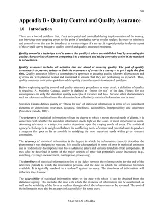 STATISTICS CANADA
309
Appendix B - Quality Control and Quality Assurance
1.0 Introduction
There are a host of problems that, if not anticipated and controlled during implementation of the survey,
can introduce non-sampling errors to the point of rendering survey results useless. In order to minimise
and control errors that can be introduced at various stages of a survey, it is good practice to devote a part
of the overall survey budget to quality control and quality assurance programs.
Quality control is a technique used to ensure that quality is above an established level by measuring the
quality characteristic of interest, comparing it to a standard and taking corrective action if the standard
is not achieved.
Quality assurance includes all activities that are aimed at ensuring quality. The goal of quality
assurance is to prevent, reduce or limit the occurrence of errors in a survey – to get it right the first
time. Quality assurance follows a comprehensive approach to ensuring quality whereby all processes and
systems are well-planned, tested and monitored to ensure that they are performing as expected. Thus,
quality assurance anticipates problems while quality control responds to observed problems.
Before explaining quality control and quality assurance procedures in more detail, a definition of quality
is required. At Statistics Canada, quality is defined as ‘fitness for use’ of the data. Fitness for use
encompasses not only the statistical quality concepts of variance and bias, but also other characteristics
such as relevance and timeliness that determine how effectively statistical information can be used.
Statistics Canada defines quality or ‘fitness for use’ of statistical information in terms of six constituent
elements or dimensions: relevance, accuracy, timeliness, accessibility, interpretability and coherence
(Statistics Canada, 2002).
The relevance of statistical information reflects the degree to which it meets the real needs of clients. It is
concerned with whether the available information sheds light on the issues of most importance to users.
Assessing relevance is a subjective matter dependent upon the varying needs of users. The statistical
agency’s challenge is to weigh and balance the conflicting needs of current and potential users to produce
a program that goes as far as possible in satisfying the most important needs within given resource
constraints.
The accuracy of statistical information is the degree to which the information correctly describes the
phenomena it was designed to measure. It is usually characterized in terms of error in statistical estimates
and is traditionally decomposed into bias (systematic error) and variance (random error) components. It
may also be described in terms of the major sources of error that potentially cause inaccuracy (e.g.,
sampling, coverage, measurement, nonresponse, processing).
The timeliness of statistical information refers to the delay between the reference point (or the end of the
reference period) to which the information pertains, and the date on which the information becomes
available. It is typically involved in a trade-off against accuracy. The timeliness of information will
influence its relevance.
The accessibility of statistical information refers to the ease with which it can be obtained from the
statistical agency. This includes the ease with which the existence of information can be ascertained, as
well as the suitability of the form or medium through which the information can be accessed. The cost of
the information may also be an aspect of accessibility for some users.
 