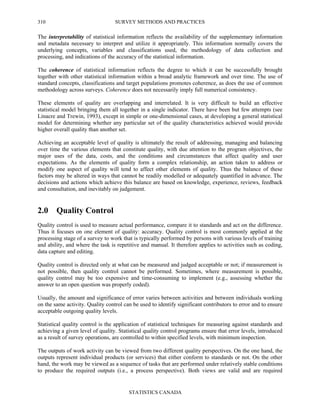 SURVEY METHODS AND PRACTICES
STATISTICS CANADA
310
The interpretability of statistical information reflects the availability of the supplementary information
and metadata necessary to interpret and utilize it appropriately. This information normally covers the
underlying concepts, variables and classifications used, the methodology of data collection and
processing, and indications of the accuracy of the statistical information.
The coherence of statistical information reflects the degree to which it can be successfully brought
together with other statistical information within a broad analytic framework and over time. The use of
standard concepts, classifications and target populations promotes coherence, as does the use of common
methodology across surveys. Coherence does not necessarily imply full numerical consistency.
These elements of quality are overlapping and interrelated. It is very difficult to build an effective
statistical model bringing them all together in a single indicator. There have been but few attempts (see
Linacre and Trewin, 1993), except in simple or one-dimensional cases, at developing a general statistical
model for determining whether any particular set of the quality characteristics achieved would provide
higher overall quality than another set.
Achieving an acceptable level of quality is ultimately the result of addressing, managing and balancing
over time the various elements that constitute quality, with due attention to the program objectives, the
major uses of the data, costs, and the conditions and circumstances that affect quality and user
expectations. As the elements of quality form a complex relationship, an action taken to address or
modify one aspect of quality will tend to affect other elements of quality. Thus the balance of these
factors may be altered in ways that cannot be readily modelled or adequately quantified in advance. The
decisions and actions which achieve this balance are based on knowledge, experience, reviews, feedback
and consultation, and inevitably on judgement.
2.0 Quality Control
Quality control is used to measure actual performance, compare it to standards and act on the difference.
Thus it focuses on one element of quality: accuracy. Quality control is most commonly applied at the
processing stage of a survey to work that is typically performed by persons with various levels of training
and ability, and where the task is repetitive and manual. It therefore applies to activities such as coding,
data capture and editing.
Quality control is directed only at what can be measured and judged acceptable or not; if measurement is
not possible, then quality control cannot be performed. Sometimes, where measurement is possible,
quality control may be too expensive and time-consuming to implement (e.g., assessing whether the
answer to an open question was properly coded).
Usually, the amount and significance of error varies between activities and between individuals working
on the same activity. Quality control can be used to identify significant contributors to error and to ensure
acceptable outgoing quality levels.
Statistical quality control is the application of statistical techniques for measuring against standards and
achieving a given level of quality. Statistical quality control programs ensure that error levels, introduced
as a result of survey operations, are controlled to within specified levels, with minimum inspection.
The outputs of work activity can be viewed from two different quality perspectives. On the one hand, the
outputs represent individual products (or services) that either conform to standards or not. On the other
hand, the work may be viewed as a sequence of tasks that are performed under relatively stable conditions
to produce the required outputs (i.e., a process perspective). Both views are valid and are required
 