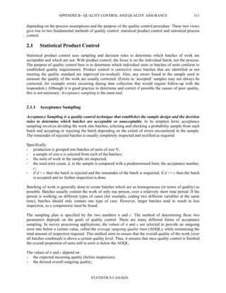APPENDIX B - QUALITY CONTROL AND QUALITY ASSURANCE
STATISTICS CANADA
311
depending on the process assumptions and the purpose of the quality control procedure. These two views
give rise to two fundamental methods of quality control: statistical product control and statistical process
control.
2.1 Statistical Product Control
Statistical product control uses sampling and decision rules to determine which batches of work are
acceptable and which are not. With product control, the focus is on the individual batch, not the process.
The purpose of quality control here is to determine which individual units or batches of units conform to
established quality requirements. Product control is corrective since batches that are identified as not
meeting the quality standard are improved (re-worked). Also, any errors found in the sample used to
measure the quality of the work are usually corrected. (Errors in ‘accepted’ samples may not always be
corrected, for example errors occurring during data collection that would require follow-up with the
respondent.) Although it is good practice to determine and correct if possible the causes of poor quality,
this is not necessary. Acceptance sampling is the main tool.
2.1.1 Acceptance Sampling
Acceptance Sampling is a quality control technique that establishes the sample design and the decision
rules to determine which batches are acceptable or unacceptable. In its simplest form, acceptance
sampling involves dividing the work into batches, selecting and checking a probability sample from each
batch and accepting or rejecting the batch depending on the extent of errors encountered in the sample.
The remainder of rejected batches is usually completely inspected and rectified as required.
Specifically:
- production is grouped into batches of units of size N;
- a sample of size n is selected from each of the batches;
- the units of work in the sample are inspected;
- the total error count, d, in the sample is compared with a predetermined limit, the acceptance number,
c;
- if d > c then the batch is rejected and the remainder of the batch is inspected; if d <= c then the batch
is accepted and no further inspection is done.
Batching of work is generally done to create batches which are as homogeneous (in terms of quality) as
possible. Batches usually contain the work of only one person, over a relatively short time period. If the
person is working on different types of cases (for example, coding two different variables at the same
time), batches should only contain one type of case. However, larger batches tend to result in less
inspection, so a compromise must be found.
The sampling plan is specified by the two numbers n and c. The method of determining these two
parameters depends on the goals of quality control. There are many different forms of acceptance
sampling. In survey processing applications, the values of n and c are selected to provide an outgoing
error rate below a certain value, called the average outgoing quality limit (AOQL), while minimising the
total amount of inspection required. This method aims to ensure that the overall quality of the work (over
all batches combined) is above a certain quality level. Thus, it ensures that once quality control is finished
the overall proportion of units still in error is below the AOQL.
The values of n and c depend on:
- the expected incoming quality (before inspection);
- the desired overall outgoing quality;
 