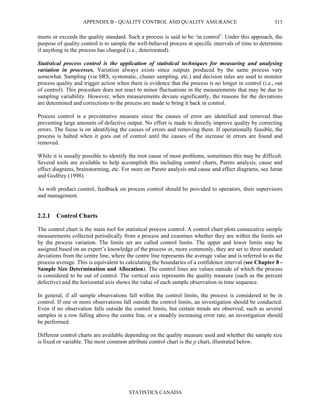 APPENDIX B - QUALITY CONTROL AND QUALITY ASSURANCE
STATISTICS CANADA
313
meets or exceeds the quality standard. Such a process is said to be ‘in control’. Under this approach, the
purpose of quality control is to sample the well-behaved process at specific intervals of time to determine
if anything in the process has changed (i.e., deteriorated).
Statistical process control is the application of statistical techniques for measuring and analysing
variation in processes. Variation always exists since outputs produced by the same process vary
somewhat. Sampling (via SRS, systematic, cluster sampling, etc.) and decision rules are used to monitor
process quality and trigger action when there is evidence that the process is no longer in control (i.e., out
of control). This procedure does not react to minor fluctuations in the measurements that may be due to
sampling variability. However, when measurements deviate significantly, the reasons for the deviations
are determined and corrections to the process are made to bring it back in control.
Process control is a preventative measure since the causes of error are identified and removed thus
preventing large amounts of defective output. No effort is made to directly improve quality by correcting
errors. The focus is on identifying the causes of errors and removing them. If operationally feasible, the
process is halted when it goes out of control until the causes of the increase in errors are found and
removed.
While it is usually possible to identify the root cause of most problems, sometimes this may be difficult.
Several tools are available to help accomplish this including control charts, Pareto analysis, cause and
effect diagrams, brainstorming, etc. For more on Pareto analysis and cause and effect diagrams, see Juran
and Godfrey (1998).
As with product control, feedback on process control should be provided to operators, their supervisors
and management.
2.2.1 Control Charts
The control chart is the main tool for statistical process control. A control chart plots consecutive sample
measurements collected periodically from a process and examines whether they are within the limits set
by the process variation. The limits set are called control limits. The upper and lower limits may be
assigned based on an expert’s knowledge of the process or, more commonly, they are set to three standard
deviations from the centre line, where the centre line represents the average value and is referred to as the
process average. This is equivalent to calculating the boundaries of a confidence interval (see Chapter 8 -
Sample Size Determination and Allocation). The control lines are values outside of which the process
is considered to be out of control. The vertical axis represents the quality measure (such as the percent
defective) and the horizontal axis shows the value of each sample observation in time sequence.
In general, if all sample observations fall within the control limits, the process is considered to be in
control. If one or more observations fall outside the control limits, an investigation should be conducted.
Even if no observation falls outside the control limits, but certain trends are observed, such as several
samples in a row falling above the centre line, or a steadily increasing error rate, an investigation should
be performed.
Different control charts are available depending on the quality measure used and whether the sample size
is fixed or variable. The most common attribute control chart is the p chart, illustrated below.
 