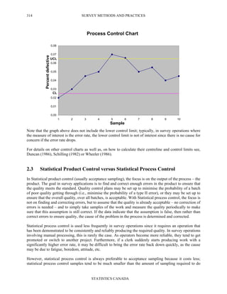 SURVEY METHODS AND PRACTICES
STATISTICS CANADA
314
Note that the graph above does not include the lower control limit; typically, in survey operations where
the measure of interest is the error rate, the lower control limit is not of interest since there is no cause for
concern if the error rate drops.
For details on other control charts as well as, on how to calculate their centreline and control limits see,
Duncan (1986), Schilling (1982) or Wheeler (1986).
2.3 Statistical Product Control versus Statistical Process Control
In Statistical product control (usually acceptance sampling), the focus is on the output of the process – the
product. The goal in survey applications is to find and correct enough errors in the product to ensure that
the quality meets the standard. Quality control plans may be set up to minimise the probability of a batch
of poor quality getting through (i.e., minimise the probability of a type II error), or they may be set up to
ensure that the overall quality, over all batches, is acceptable. With Statistical process control, the focus is
not on finding and correcting errors, but to assume that the quality is already acceptable – no correction of
errors is needed – and to simply take samples of the work and measure the quality periodically to make
sure that this assumption is still correct. If the data indicate that the assumption is false, then rather than
correct errors to ensure quality, the cause of the problem in the process is determined and corrected.
Statistical process control is used less frequently in survey operations since it requires an operation that
has been demonstrated to be consistently and reliably producing the required quality. In survey operations
involving manual processing, this is rarely the case. As operators become more reliable, they tend to get
promoted or switch to another project. Furthermore, if a clerk suddenly starts producing work with a
significantly higher error rate, it may be difficult to bring the error rate back down quickly, as the cause
may be due to fatigue, boredom, attitude, etc.
However, statistical process control is always preferable to acceptance sampling because it costs less;
statistical process control samples tend to be much smaller than the amount of sampling required to do
Process Control Chart
0,00
0,01
0,02
0,03
0,04
0,05
0,06
0,07
0,08
1 2 3 4 5 6 7 8 9 10
Sample
Percentdefective
UCL
CL
 