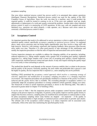 APPENDIX B - QUALITY CONTROL AND QUALITY ASSURANCE
STATISTICS CANADA
315
acceptance sampling.
One area where statistical process control has proven useful is in automated data capture operations
(Intelligent Character Recognition). Statistical process control was used for the capture of the 2001
Canadian Census of Agriculture. Since the work was done by a machine, once it could produce the
required quality, it could be trusted to continue to do so. If the error rate suddenly went up, simple
adjustments or replacement of a work part usually corrected the problem. Another place where statistical
process control is used is in monitoring of CATI operations. In this case, calls are sampled and errors
tabulated (e.g., questions not asked properly, a rude operator, etc.). Because such errors cannot be
corrected, a statistical process control is taken.
2.4 Acceptance Control
An important question that needs to be addressed in survey operations is when to apply which method of
statistical quality control, specifically acceptance sampling or statistical process control. As explained
above, many survey processes start out being highly unpredictable since they involve a large staff with
high turnover. However, with training, experience and ongoing feedback, these processes often become
more stable over time. Therefore it is often good practice to take advantage of this stabilisation and
modify the inspection procedures so that the rates of inspection and associated costs can be reduced.
Various inspection strategies are available to address the changing stability of an operation, including:
reduced inspection (i.e., taking smaller samples with a greater risk of accepting poor quality), tightened
inspection (i.e., taking larger samples with a lower risk of accepting poor quality), normal inspection,
100% inspection, statistical process control and spot checks. It may also require relaxing the quality target
if it is too costly or time-consuming to achieve.
The method that should be used depends on the amount of process stability that is evident in the process
and the quality of the process. Generally speaking, the more stable and predictable that a process is and
the higher its quality, the less inspection that is required (i.e., more sampling risk can be justified).
Schilling (1982) postulated the acceptance control approach which involves a continuing strategy of
selection, application and modification of acceptance sampling procedures to a changing inspection
environment. The inspection procedures are periodically modified as a function of the quality level that is
achieved and the quality history that is available. The overriding principle in acceptance control is to
continually adapt the acceptance procedures to existing conditions (which generally change over time).
The framework of when to switch inspection procedures is shown in the following table. This table is
discussed in greater detail in Chapter 19 of Schilling (1982).
It can be seen in Table 1 that the inspection process under acceptance control becomes dynamic and
changes as the process improves or degrades. In general, as the quality improves and the quality history to
support this becomes extensive, sampling plans are modified from normal plans to reduced plans to skip-
lot plans (acceptance sampling where some batches are skipped – not inspected – if the quality in
previously inspected batches is high enough), to statistical process control plans to periodic spot checks.
The ultimate aim of the acceptance control strategy is to reduce inspection and its associated costs
continually, while at the same time maintaining the specified quality levels.
 