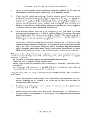 APPENDIX B - QUALITY CONTROL AND QUALITY ASSURANCE
STATISTICS CANADA
317
ii. Use of an interdisciplinary project team/project management approach for the design and
implementation to ensure that quality considerations receive appropriate attention.
iii. Whenever specific methods are applied, they should be within the realm of commonly accepted
and defensible statistical practices under the given circumstances. The use of new technologies
and innovations to improve quality and efficiency should be encouraged, but well tested to
minimise risk. Questionnaires should be tested to ensure that respondents understand the
questions and can provide the desired responses with an acceptable level of quality. It is
important to monitor quality, react effectively to unanticipated problems and verify or support the
credibility of the results, as well as understand their limitations.
iv. At the design or redesign phase and as part of ongoing reviews, there should be technical
assessments of methods proposed or in place, as well as evaluations of operational effectiveness
and cost performance. These will serve as a test of the suitability of the technical proposals or
practices. They will also serve to improve and guide implementation of specific components of
methodology and operations, within and across programs.
v. Besides being used to inform and to describe statistical phenomena and to recognize data gaps,
data analysis should also be a means to assess or to measure the accuracy and coherence of the
data. In this context, the results of analysis may lead to, for example, additional or modified
editing procedures, questionnaire design changes, supplementary data collection procedures,
additional staff training, the adoption of new methods, procedures or systems, or to a redesign.
With respect to the working environment, it is important to foster an environment that encourages a
concern for quality and the production of the best quality possible within operational and budgetary
constraints. This includes:
- the recruitment of talented staff and their development to appreciate quality issues;
- an open and effective network of internal communications;
- explicit measures to develop partnerships and understanding with the agency’s suppliers (especially
respondents);
- the development and maintenance of standard definitions, classifications, frameworks and
methodological tools to support interpretability and coherence.
Finally, all quality control and quality assurance procedures should be documented. This documentation
should include:
i. Options, eventual choice and justification: The particular choice of quality control and quality
assurance procedures for any operation is not obvious and the factors that were taken into
consideration should be discussed.
ii. Procedures: A set of instructions and/or a manual for supervisors and those performing the
verification should be produced.
iii. Reports: Periodic reports on the results of the quality control procedures and the performance of
individual operators should be produced so that the quality can be reported or individual operators
identified for retraining.
 