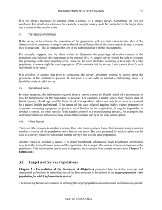 INTRODUCTION TO SURVEY DESIGN
STATISTICS CANADA
21
It is not always necessary to conduct either a census or a sample survey. Sometimes the two are
combined. For small area estimates, for example, a sample survey could be conducted in the larger cities
and a census in the smaller cities.
vi. Prevalence of attributes
If the survey is to estimate the proportion of the population with a certain characteristic, then if the
characteristic is common, a sample survey should be sufficient. But if the characteristic is rare, a census
may be necessary. This is related to the size of the subpopulation with the characteristic.
For example, suppose that the client wishes to determine the percentage of senior citizens in the
population and believes this percentage to be around 15%. A sample survey should be able to estimate
this percentage with small sampling error. However, for rarer attributes, occurring in less than 1% of the
population, a census might be more appropriate. (This assumes that the survey frame cannot identify such
individuals in advance.)
It is possible, of course, that prior to conducting the survey, absolutely nothing is known about the
prevalence of the attribute in question. In this case it is advisable to conduct a preliminary study – a
feasibility study or pilot survey.
vii. Specialised needs
In some instances, the information required from a survey cannot be directly asked of a respondent, or
may be burdensome for the respondent to provide. For example, a health survey may require data on
blood pressure, blood type, and the fitness level of respondents, which can only be accurately measured
by a trained health professional. If the nature of the data collected requires highly trained personnel or
expensive measuring equipment or places a lot of burden on the respondents, it may be impossible to
conduct a census. In some specific fields (quality control in a manufacturing process, for example), the
destructive nature of certain tests may dictate that a sample survey is the only viable option.
viii. Other factors
There are other reasons to conduct a census. One is to create a survey frame. For example, many countries
conduct a census of the population every five or ten years. The data generated by such a census can be
used as a survey frame for subsequent sample surveys that use the same population.
Another reason to conduct a census is to obtain benchmark information. Such benchmark information
may be in the form of known counts of the population, for example, the number of men and women in the
population. This information can be used to improve the estimates from sample surveys (see Chapter 7 -
Estimation).
3.2 Target and Survey Populations
Chapter 2 - Formulation of the Statement of Objectives presented how to define concepts and
operational definitions. It stated that one of the first concepts to be defined is the target population – the
population for which information is desired.
The following factors are essential in defining the target population and operational definitions in general:
 