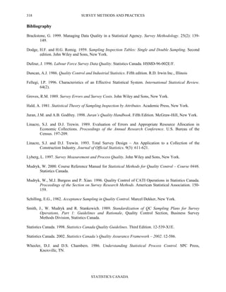 SURVEY METHODS AND PRACTICES
STATISTICS CANADA
318
Bibliography
Brackstone, G. 1999. Managing Data Quality in a Statistical Agency. Survey Methodology. 25(2): 139-
149.
Dodge, H.F. and H.G. Romig. 1959. Sampling Inspection Tables: Single and Double Sampling. Second
edition. John Wiley and Sons, New York.
Dufour, J. 1996. Labour Force Survey Data Quality. Statistics Canada. HSMD-96-002E/F.
Duncan, A.J. 1986. Quality Control and Industrial Statistics. Fifth edition. R.D. Irwin Inc., Illinois
Fellegi, I.P. 1996. Characteristics of an Effective Statistical System. International Statistical Review.
64(2).
Groves, R.M. 1989. Survey Errors and Survey Costs. John Wiley and Sons, New York.
Hald, A. 1981. Statistical Theory of Sampling Inspection by Attributes. Academic Press, New York.
Juran, J.M. and A.B. Godfrey. 1998. Juran’s Quality Handbook. Fifth Edition. McGraw-Hill, New York.
Linacre, S.J. and D.J. Trewin. 1989. Evaluation of Errors and Appropriate Resource Allocation in
Economic Collections. Proceedings of the Annual Research Conference. U.S. Bureau of the
Census. 197-209.
Linacre, S.J. and D.J. Trewin. 1993. Total Survey Design – An Application to a Collection of the
Construction Industry. Journal of Official Statistics. 9(3): 611-621.
Lyberg, L. 1997. Survey Measurement and Process Quality. John Wiley and Sons, New York.
Mudryk, W. 2000. Course Reference Manual for Statistical Methods for Quality Control – Course 0446.
Statistics Canada.
Mudryk, W., M.J. Burgess and P. Xiao. 1996. Quality Control of CATI Operations in Statistics Canada.
Proceedings of the Section on Survey Research Methods. American Statistical Association. 150-
159.
Schilling, E.G., 1982. Acceptance Sampling in Quality Control. Marcel Dekker, New York.
Smith, J., W. Mudryk and R. Stankewich. 1989. Standardization of QC Sampling Plans for Survey
Operations, Part 1: Guidelines and Rationale, Quality Control Section, Business Survey
Methods Division, Statistics Canada.
Statistics Canada. 1998. Statistics Canada Quality Guidelines. Third Edition. 12-539-X1E.
Statistics Canada. 2002. Statistics Canada’s Quality Assurance Framework – 2002. 12-586.
Wheeler, D.J. and D.S. Chambers. 1986. Understanding Statistical Process Control. SPC Press,
Knoxville, TN.
 