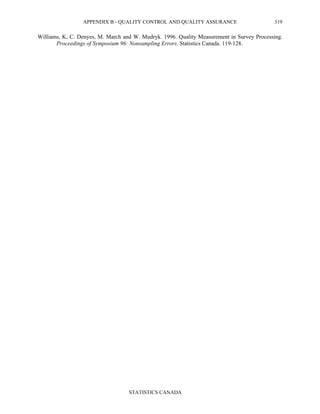 APPENDIX B - QUALITY CONTROL AND QUALITY ASSURANCE
STATISTICS CANADA
319
Williams, K, C. Denyes, M. March and W. Mudryk. 1996. Quality Measurement in Survey Processing.
Proceedings of Symposium 96: Nonsampling Errors. Statistics Canada. 119-128.
 