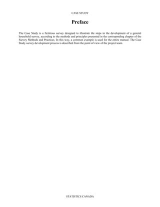 CASE STUDY
STATISTICS CANADA
Preface
The Case Study is a fictitious survey designed to illustrate the steps in the development of a general
household survey, according to the methods and principles presented in the corresponding chapter of the
Survey Methods and Practices. In this way, a common example is used for the entire manual. The Case
Study survey development process is described from the point of view of the project team.
 