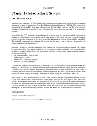 CASE STUDY
STATISTICS CANADA
325
Chapter 1 - Introduction to Surveys
1.0 Introduction
In recent years, the country of Belleterre has been undergoing rapid economic change as the country goes
through the process of economic reform. The Belleterre Bureau of Statistics (BBS) is fully aware of the
increasingly urgent need for up-to-date information on the state of the economy and the socio-economic
situation of its population, and has begun efforts aimed at modernising several aspects of its statistical
program.
In particular, the BBS recognises the need to obtain relevant, objective and accurate information on the
situation of households in both the urban and the rural areas. To this end, it has been seeking resources to
conduct an ongoing household survey, to be tentatively known as the General Household Survey (GHS).
The national government has indicated its support for the survey, and is currently determining the
resources to be dedicated to this effort.
Preliminary studies of information demands from various user departments indicate that the GHS should
be conducted at least once a year, and should be representative of the population both nationally and at
the level of important urban centres and sub-national economic regions. Broad topics to be covered by the
survey would include:
- socio-demographic characteristics;
- labour market activity;
- income and expenditure patterns;
- indicators of living conditions.
A number of important national ministries would also like to obtain information from the GHS. The
Ministry of Health would like detailed information on the population’s health status, while the Ministry of
Agriculture has requested data on household agricultural activities in both rural and urban areas. Several
economic ministries would like information on small businesses. All these additional activities are being
considered, but no firm decision has yet been made on which, if any, will be included in the GHS.
In the context of these broad objectives, a project team is to be formed to design and implement the new
survey. You have been selected as a member of the project team and will soon begin to participate in the
survey’s development. The team’s first meeting will be held soon, so you start by spending some time
reviewing the available information on Belleterre from the last census and from other household surveys.
You soon realise that most of that information is not only out-of-date but also insufficient since the
existing data do not reflect the new economic realities. See Annex 1.1 for an overview of Belleterre.
Review questions:
Why has a survey been proposed?
What are the basic issues to be addressed by the survey?
 
