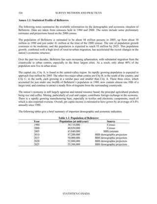 SURVEY METHODS AND PRACTICES
STATISTICS CANADA
326
Annex 1.1: Statistical Profile of Belleterre
The following notes summarise the available information on the demographic and economic situation of
Belleterre. Data are taken from censuses held in 1980 and 2000. The notes include some preliminary
estimates and projections based on the 2000 census.
The population of Belleterre is estimated to be about 44 million persons in 2005, up from about 30
million in 1980 and just under 41 million at the time of the 2000 census. The rate of population growth
continues to be moderate, and the population is expected to reach 55 million by 2025. This population
growth, combined with a high level of rural-to-urban migration, has accelerated the recent changes in the
nation’s economic structure.
Over the past two decades, Belleterre has seen increasing urbanisation, with substantial migration from the
countryside to urban centres, especially to the three largest cities. As a result, only about 40% of the
population now live in urban areas.
The capital city, City A, is found in the central-valley region. Its rapidly growing population is expected to
approach four million by 2005. The other two major urban centres are City B, in the south of the country, and
City C, in the north, each growing at a similar pace and smaller than City A. These three cities, which
accounted for just under one twelfth of Belleterre’s population in 1980, now contain almost one fifth of a
larger total, and continue to attract a steady flow of migrants from the surrounding countryside.
The nation’s economy is still largely agrarian and natural resource based, the principal agricultural products
being rice and coffee. Mining, particularly of coal and copper, contributes foreign exchange to the economy.
There is a rapidly growing manufacturing base, especially in textiles and electronic components, much of
which is also exported overseas. Overall, per capita income is estimated to have grown by an average of 6.4%
annually since 1990.
The following tables give a brief summary of important demographic and economic indicators.
Table 1.1: Population of Belleterre
Year Population (at mid-year) Source
1980 30,110,000 Census
2000 40,850,000 Census
2005 43,840,000 BBS estimate
2010 47,200,000 BBS demographic projection
2015 50,000,000 BBS demographic projection
2020 52,800,000 BBS demographic projection
2025 55,300,000 BBS demographic projection
 