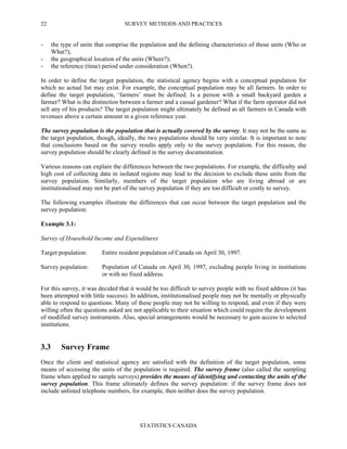 SURVEY METHODS AND PRACTICES
STATISTICS CANADA
22
- the type of units that comprise the population and the defining characteristics of those units (Who or
What?);
- the geographical location of the units (Where?);
- the reference (time) period under consideration (When?).
In order to define the target population, the statistical agency begins with a conceptual population for
which no actual list may exist. For example, the conceptual population may be all farmers. In order to
define the target population, ‘farmers’ must be defined. Is a person with a small backyard garden a
farmer? What is the distinction between a farmer and a casual gardener? What if the farm operator did not
sell any of his products? The target population might ultimately be defined as all farmers in Canada with
revenues above a certain amount in a given reference year.
The survey population is the population that is actually covered by the survey. It may not be the same as
the target population, though, ideally, the two populations should be very similar. It is important to note
that conclusions based on the survey results apply only to the survey population. For this reason, the
survey population should be clearly defined in the survey documentation.
Various reasons can explain the differences between the two populations. For example, the difficulty and
high cost of collecting data in isolated regions may lead to the decision to exclude these units from the
survey population. Similarly, members of the target population who are living abroad or are
institutionalised may not be part of the survey population if they are too difficult or costly to survey.
The following examples illustrate the differences that can occur between the target population and the
survey population.
Example 3.1:
Survey of Household Income and Expenditures
Target population: Entire resident population of Canada on April 30, 1997.
Survey population: Population of Canada on April 30, 1997, excluding people living in institutions
or with no fixed address.
For this survey, it was decided that it would be too difficult to survey people with no fixed address (it has
been attempted with little success). In addition, institutionalised people may not be mentally or physically
able to respond to questions. Many of these people may not be willing to respond, and even if they were
willing often the questions asked are not applicable to their situation which could require the development
of modified survey instruments. Also, special arrangements would be necessary to gain access to selected
institutions.
3.3 Survey Frame
Once the client and statistical agency are satisfied with the definition of the target population, some
means of accessing the units of the population is required. The survey frame (also called the sampling
frame when applied to sample surveys) provides the means of identifying and contacting the units of the
survey population. This frame ultimately defines the survey population: if the survey frame does not
include unlisted telephone numbers, for example, then neither does the survey population.
 
