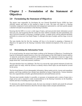 SURVEY METHODS AND PRACTICES
STATISTICS CANADA
328
Chapter 2 - Formulation of the Statement of
Objectives
2.0 Formulating the Statement of Objectives
The project team responsible for developing the new General Household Survey (GHS) has been
officially named, and holds its first meeting to begin its work. The team will report to a Steering
Committee composed of senior professionals and management representatives, and must quickly prepare
a detailed work plan for presentation to that Steering Committee.
Knowing that the GHS is to cover a wide range of topics, and must provide timely information several
times per year, and recognising that the country has many millions of people, the team immediately sees
that it will not be feasible, or necessary, to attempt a census. A sample survey will be sufficient and likely
preferable to a census (see Case Study Chapter 3), although what type of sample, and how large, is not yet
clear.
The team decides that the first few meetings will have to be devoted to preparing a Statement of
Objectives for approval by the Steering Committee before detailed development of the survey can be
begun.
2.1 Determining the Information Needs
At its second meeting, the project team begins working on the Statement of Objectives. Considering the
long list of information requests known to exist, the overall purpose of the GHS might be loosely stated as
‘to study the social and economic conditions of the population.’ This statement is much too vague to be
put directly into practice, and certainly you cannot expect to obtain useful information by simply asking
people about their ‘social and economic conditions.’
The team therefore faces two challenges. The first is to convert the vague general statement of needs into
specific topics for study, while the second is to identify which of those topics can and should be covered
by the survey.
The four broad themes of socio-demographic information, labour market activity, income and expenditure
patterns, and living conditions have already been identified as being of high priority. Various ministries
have also requested data on health, agricultural production and small business activity.
The team must consider whether it is possible, or necessary, to incorporate such a variety of topics into a
single survey and is expected to make recommendations to the Steering Committee on the feasibility,
benefits and risks of including each major subject area.
To determine the specific information needs, the team must attempt to identify and consult the principal
data users, and to inform themselves about the relevant subject matter concepts and definitions.
 