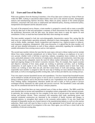 CASE STUDY
STATISTICS CANADA
329
2.2 Users and Uses of the Data
With some guidance from the Steering Committee, a list of key data users is drawn up. Some of them are
within the BBS, working in specialised subject-matter areas such as the national accounts, demographic
analysis and manufacturing statistics divisions. Many others are policy analysts in the central program
ministries, concerned with such areas as employment and industrial policy, housing construction policy,
transportation development and the education sector.
For each of the proposed survey themes, a team member is assigned to consult with as many as possible
of the key data users in that area and prepare a summary of those discussions for the next meeting. After
the preliminary discussions with the data users, the project team meets to study the reports on each
consultation. In fact, so much has been learned that three more meetings are needed.
The team member assigned to look into socio-demographic characteristics reports first, saying that the
main users are subject-matter specialists primarily interested in basic demographic events in the family
such as births, deaths, marriages, family composition and migration (e.g., region-to-region or urban-to-
rural migration, emigration, immigration). After some discussion, it is agreed that the team member will
seek out more detailed information on each of these subjects, particularly regarding the availability of
suitable information from existing sources such as vital registers.
The second team member informs the team that the main topics relevant to labour market activity include
labour force status (employed, unemployed, not in labour force), working as an employee or on one’s
own account, whether work is full-time or part-time, industry, occupation, hours worked, etc. Several
users, particularly planners in the ministries of employment, education and construction, insist that none
of the existing surveys adequately meets the need for labour market information in the context of the
rapid and ongoing changes in the nation’s economic structure. Thus, for example, they require accurate
and objective estimates of how many people are working in particular activities, such as building
construction, in each region or city of the country. Similarly, the analysts need to know how many
workers are working at more than one job, and their actual hours of work and earnings. Again, the
responsible team member is assigned to take the next step of finding out more detailed information on
data needs, as well as investigating possible existing data, such as those provided by any existing surveys.
Your own report concerns household income and expenditures. You have learned that household income
can be defined to include all income (gross or net) in cash or in kind received by all household members
during a reference period, such as the previous month or year. Expenditures may include monies paid for
food, clothing, shelter, transportation, education, health care and so forth, as well as goods or services
exchanged directly (bartered) for other goods and services received. The household’s assets and debts
may also be considered relevant for the survey’s analytic purposes.
You have also found that there are many potential users of data on these subjects. The BBS would like
more detailed data on income and expenditures to strengthen certain components of the national accounts.
In particular, the existing accounts are less complete in the area of private-sector income, both labour
income and business income. Those concerned with measuring retail trade, purchasing power and
expected residential construction are interested in the evolution of family incomes and changes in
spending patterns, to strengthen their reports to the economic policy-makers. It was also found that
estimates of disposable income are of great interest to the manufacturing industry as well as to the tourism
authorities. Much work still must be done to arrive at the appropriate level of detail, and you agree to
undertake the second round of investigation in this area. Once again, you will have a closer look at the
availability of relevant existing data.
 