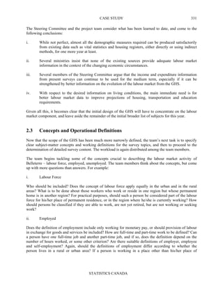CASE STUDY
STATISTICS CANADA
331
The Steering Committee and the project team consider what has been learned to date, and come to the
following conclusions:
i. While not perfect, almost all the demographic measures required can be produced satisfactorily
from existing data such as vital statistics and housing registers, either directly or using indirect
methods, for one more year at least.
ii. Several ministries insist that none of the existing sources provide adequate labour market
information in the context of the changing economic circumstances.
iii. Several members of the Steering Committee argue that the income and expenditure information
from present surveys can continue to be used for the medium term, especially if it can be
strengthened by better information on the evolution of the labour market from the GHS.
iv. With respect to the desired information on living conditions, the main immediate need is for
better labour market data to improve projections of housing, transportation and education
requirements.
Given all this, it becomes clear that the initial design of the GHS will have to concentrate on the labour
market component, and leave aside the remainder of the initial broader list of subjects for this year.
2.3 Concepts and Operational Definitions
Now that the scope of the GHS has been much more narrowly defined, the team’s next task is to specify
clear subject-matter concepts and working definitions for the survey topics, and then to proceed to the
determination of detailed survey content. The workload is again distributed among the team members.
The team begins tackling some of the concepts crucial to describing the labour market activity of
Belleterre – labour force, employed, unemployed. The team members think about the concepts, but come
up with more questions than answers. For example:
i. Labour Force
Who should be included? Does the concept of labour force apply equally in the urban and in the rural
areas? What is to be done about those workers who work or reside in one region but whose permanent
home is in another region? For practical purposes, should such a person be considered part of the labour
force for his/her place of permanent residence, or in the region where he/she is currently working? How
should persons be classified if they are able to work, are not yet retired, but are not working or seeking
work?
ii. Employed
Does the definition of employment include only working for monetary pay, or should provision of labour
in exchange for goods and services be included? How are full-time and part-time work to be defined? Can
a person have one full-time job and another part-time job, and if so, does the definition depend on the
number of hours worked, or some other criterion? Are there suitable definitions of employer, employee
and self-employment? Again, should the definitions of employment differ according to whether the
person lives in a rural or urban area? If a person is working in a place other than his/her place of
 