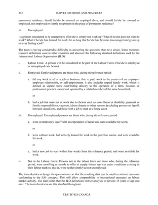 SURVEY METHODS AND PRACTICES
STATISTICS CANADA
332
permanent residence, should he/she be counted as employed there, and should he/she be counted as
employed, not employed or simply not present in the place of permanent residence?
iii. Unemployed
Is a person considered to be unemployed if he/she is simply not working? What if he/she does not want to
work? What if he/she has looked for work for so long that he/she has become discouraged and given up
on ever finding a job?
The team is having considerable difficulty in answering the questions that have arisen. Some members
research definitions used in other countries and discover the following standard definitions used by the
International Labour Organisation (ILO):
i. Labour Force: A person will be considered to be part of the Labour Force if he/she is employed
or unemployed (see below).
ii. Employed: Employed persons are those who, during the reference period:
a. did any work at all at a job or business, that is, paid work in the context of an employer-
employee relationship, or self-employment. It also includes unpaid family work, which is
defined as unpaid work contributing directly to the operation of a farm, business or
professional practice owned and operated by a related member of the same household;
or
b. had a job but were not at work due to factors such as own illness or disability, personal or
family responsibilities, vacation, labour dispute or other reasons (excluding persons on layoff,
between casual jobs, and those with a job to start at a future date).
iii. Unemployed: Unemployed persons are those who, during the reference period:
a. were on temporary layoff with an expectation of recall and were available for work;
or
b. were without work, had actively looked for work in the past four weeks, and were available
for work;
or
c. had a new job to start within four weeks from the reference period, and were available for
work.
iv. Not in the Labour Force: Persons not in the labour force are those who, during the reference
period, were unwilling or unable to offer or supply labour services under conditions existing in
their labour markets, that is, were neither employed not unemployed.
The team decides to design the questionnaire so that the resulting data can be used to estimate measures
conforming to the ILO concepts. This will allow comparability to international measures on labour
market activity. The team notes that the ILO definitions restrict analysis to persons 15 years of age and
over. The team decides to use this standard throughout.
 