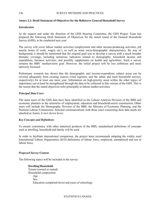 SURVEY METHODS AND PRACTICES
STATISTICS CANADA
336
Annex 2.1: Draft Statement of Objectives for the Belleterre General Household Survey
Introduction
At the request and under the direction of the GHS Steering Committee, the GHS Project Team has
prepared the following Draft Statement of Objectives for the initial round of the General Household
Survey (GHS), to be conducted next year.
The survey will cover labour market activities (employment and other income-producing activities, job
search, hours of work, wages, etc.), as well as some socio-demographic characteristics. By way of
background, it should be mentioned that the original goal was to develop a survey with a much broader
thematic coverage, including numerous indicators related to demography, household income and
expenditure, business activities, and possibly supplements on health and agriculture. Such a survey
remains the BBS’ medium-term goal. However, the initial project will be less ambitious and more
narrowly focussed.
Preliminary research has shown that the demographic and income-expenditure subject areas can be
covered adequately from existing sources (vital registers, and the urban and rural household surveys,
respectively) for at least one more year. Information on high-priority areas within the other topics of
importance can at least be strengthened through the data to be collected in this version of the GHS. This is
the reason that the stated objectives refer principally to labour market activities.
Principal Data Users
The main users of the GHS data have been identified as the Labour Analysis Division of the BBS and
economic planners in the ministries of employment, education and household-sector construction. Other
users will include the Demography Division of the BBS, the Ministry of Economic Planning, and the
National Labour Commission. Selected communications with those users concerning their data needs are
attached as Annex A (not shown here).
Key Concepts and Definitions
To ensure consistency with other statistical products of the BBS, standardised definitions of concepts
such as dwelling, household and family will be used.
In order to facilitate international comparison, the project team recommends adopting the widely used
International Labour Organisation (ILO) definitions of labour force, employed, unemployed and not in
labour force.
Proposed Survey Content
The following topics will be included in the survey:
Dwelling/Household
Tenure (owned or rented)
Household composition
Age
Sex
Education completed (level and years of schooling)
 