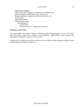 CASE STUDY
STATISTICS CANADA
337
Labour Force Activity
Labour force status (employed, unemployed, not in labour force)
Industry (primary, manufacturing, sales, services, etc.),
Occupation (director, supervisor, professional, labourer, etc.)
Hours worked
Employment income
Other economic activity
Self-employment
Formal sector
Informal sector (i.e., ‘underground economy’).
Preliminary Analysis Plan
The initial analysis will consist of tables of estimated numbers and percentages for each of the major
items listed above, along with a number of cross-tabulations. Approximately twenty proposed key
tabulations are included in Annex B (not shown here).
Further details of analysis have yet to be worked out, but will likely include production of tables for more
detailed regional and industry breakdowns.
 