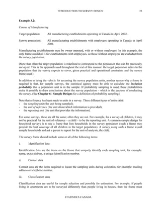 INTRODUCTION TO SURVEY DESIGN
STATISTICS CANADA
23
Example 3.2:
Census of Manufacturing
Target population: All manufacturing establishments operating in Canada in April 2002.
Survey population: All manufacturing establishments with employees operating in Canada in April
2002.
Manufacturing establishments may be owner operated, with or without employees. In this example, the
only frame available is for establishments with employees, so those without employees are excluded from
the survey population.
(Note that often the target population is redefined to correspond to the population that can be practically
surveyed. This is the approach used throughout the rest of this manual: the target population refers to the
population that the survey expects to cover, given practical and operational constraints and the survey
frame used.)
In addition to being the vehicle for accessing the survey population units, another reason why a frame is
required is that, for sample surveys, the statistical agency must be able to calculate the inclusion
probability that a population unit is in the sample. If probability sampling is used, these probabilities
make it possible to draw conclusions about the survey population – which is the purpose of conducting
the survey. (See Chapter 6 - Sample Designs for a definition of probability sampling.)
Note that reference has been made to units in a survey. Three different types of units exist:
- the sampling unit (the unit being sampled);
- the unit of reference (the unit about which information is provided);
- the reporting unit (the unit that provides the information).
For some surveys, these are all the same; often they are not. For example, for a survey of children, it may
not be practical for the unit of reference – a child – to be the reporting unit. A common sample design for
household surveys is to use a frame that lists households in the survey population (such a frame may
provide the best coverage of all children in the target population). A survey using such a frame would
sample households and ask a parent to report for the unit of analysis, the child.
The survey frame should include some or all of the following items:
i. Identification data
Identification data are the items on the frame that uniquely identify each sampling unit, for example:
name, exact address, a unique identification number.
ii. Contact data
Contact data are the items required to locate the sampling units during collection, for example: mailing
address or telephone number.
iii. Classification data
Classification data are useful for sample selection and possibly for estimation. For example, if people
living in apartments are to be surveyed differently than people living in houses, then the frame must
 