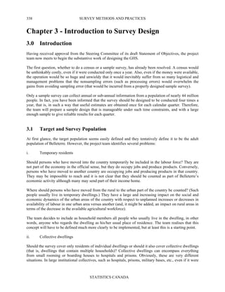 SURVEY METHODS AND PRACTICES
STATISTICS CANADA
338
Chapter 3 - Introduction to Survey Design
3.0 Introduction
Having received approval from the Steering Committee of its draft Statement of Objectives, the project
team now meets to begin the substantive work of designing the GHS.
The first question, whether to do a census or a sample survey, has already been resolved. A census would
be unthinkably costly, even if it were conducted only once a year. Also, even if the money were available,
the operation would be so huge and unwieldy that it would inevitably suffer from so many logistical and
management problems that the nonsampling errors (such as processing errors) would overwhelm the
gains from avoiding sampling error (that would be incurred from a properly designed sample survey).
Only a sample survey can collect annual or sub-annual information from a population of nearly 44 million
people. In fact, you have been informed that the survey should be designed to be conducted four times a
year, that is, in such a way that useful estimates are obtained once for each calendar quarter. Therefore,
the team will prepare a sample design that is manageable under such time constraints, and with a large
enough sample to give reliable results for each quarter.
3.1 Target and Survey Population
At first glance, the target population seems easily defined and they tentatively define it to be the adult
population of Belleterre. However, the project team identifies several problems:
i. Temporary residents
Should persons who have moved into the country temporarily be included in the labour force? They are
not part of the economy in the official sense, but they do occupy jobs and produce products. Conversely,
persons who have moved to another country are occupying jobs and producing products in that country.
They may be impossible to reach and it is not clear that they should be counted as part of Belleterre’s
economic activity although many may send part of their income home.
Where should persons who have moved from the rural to the urban part of the country be counted? (Such
people usually live in temporary dwellings.) They have a large and increasing impact on the social and
economic dynamics of the urban areas of the country with respect to unplanned increases or decreases in
availability of labour in one urban area versus another (and, it might be added, an impact on rural areas in
terms of the decrease in the available agricultural workforce).
The team decides to include as household members all people who usually live in the dwelling, in other
words, anyone who regards the dwelling as his/her usual place of residence. The team realises that this
concept will have to be defined much more clearly to be implemented, but at least this is a starting point.
ii. Collective dwellings
Should the survey cover only residents of individual dwellings or should it also cover collective dwellings
(that is, dwellings that contain multiple households)? Collective dwellings can encompass everything
from small rooming or boarding houses to hospitals and prisons. Obviously, these are very different
situations. In large institutional collectives, such as hospitals, prisons, military bases, etc., even if it were
 