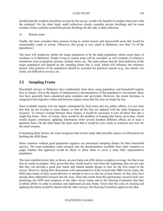 CASE STUDY
STATISTICS CANADA
339
decided that the residents should be covered by the survey, would it be feasible to conduct interviews with
the residents? On the other hand, small collectives closely resemble private dwellings and the team
wonders if they could be treated like private dwellings for the sake of data collection.
iii. Remote areas
Finally, the team considers those persons living in certain remote and inaccessible areas that would be
unreasonably costly to survey. (However, this group is very small in Belleterre, less than 1% of the
population.)
The team will tentatively define the target population to be the adult population whose usual place of
residence is in Belleterre. People living in remote areas will be excluded, as will residents of collective
institutions such as hospitals, prisons, military bases, etc. The team realises that the final definition of the
target population will depend on the sampling frame that is used, which will influence the reference
period, what portions of the population should be excluded for practical reasons (e.g., too remote, too
costly, too difficult to survey), etc.
3.2 Sampling Frame
Household surveys in Belleterre have traditionally been done using population and household registry
lists as frames. Given the degree of administrative documentation of the population’s movements, these
lists have generally been considered quite complete and up-to-date. However, the recent increases in
emigration and migration within and between regions mean that this may no longer be true.
Since available registry lists are largely maintained by local town and city public offices, it is not clear
that they do not overlap to some degree, or that all the lists are updated with the same frequency or
accuracy. To remove overlap between these frames, it would be necessary to join all these lists into a
single big frame. Then, of course, there would be the problem of keeping that frame up-to-date, which
would require continuous updating information from several hundred different offices on at least a
quarterly basis. On the other hand, the team notes that it would be very costly to construct new lists for
the entire country.
Considering these factors, the team recognises that it must study other possible sources of information for
building the GHS frame.
Some countries without good population registers use area-based sampling frames for their household
surveys. The team undertakes some research into the documentation available from other countries to
judge whether this approach would be likely to allow them to cover a more fully representative
population.
The team members know that, in theory, an area frame can offer almost complete coverage, but that it can
also be costly to prepare. Also, given that they would need to start from the beginning, they are not sure
that they can develop a good area frame and related sample design in time for the first round of the
survey. However, during their discussions with representatives of the several other BBS survey teams, the
GHS team learns of their recent decision to attempt to move to the use of area frames. In fact, they have
already done substantial research into the issue. Since the results from this preliminary research look very
promising, the GHS team proposes to the other survey teams and to the Steering Committee that they
combine efforts in order to produce and implement an area frame. Given that the costs of creating and
updating the frame would be shared with the other surveys, the Steering Committee approves the idea.
 