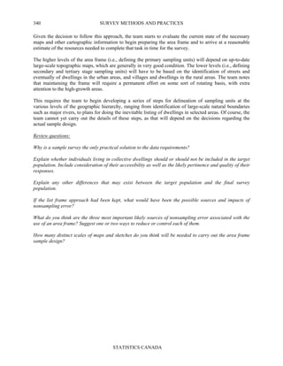SURVEY METHODS AND PRACTICES
STATISTICS CANADA
340
Given the decision to follow this approach, the team starts to evaluate the current state of the necessary
maps and other cartographic information to begin preparing the area frame and to arrive at a reasonable
estimate of the resources needed to complete that task in time for the survey.
The higher levels of the area frame (i.e., defining the primary sampling units) will depend on up-to-date
large-scale topographic maps, which are generally in very good condition. The lower levels (i.e., defining
secondary and tertiary stage sampling units) will have to be based on the identification of streets and
eventually of dwellings in the urban areas, and villages and dwellings in the rural areas. The team notes
that maintaining the frame will require a permanent effort on some sort of rotating basis, with extra
attention to the high-growth areas.
This requires the team to begin developing a series of steps for delineation of sampling units at the
various levels of the geographic hierarchy, ranging from identification of large-scale natural boundaries
such as major rivers, to plans for doing the inevitable listing of dwellings in selected areas. Of course, the
team cannot yet carry out the details of these steps, as that will depend on the decisions regarding the
actual sample design.
Review questions:
Why is a sample survey the only practical solution to the data requirements?
Explain whether individuals living in collective dwellings should or should not be included in the target
population. Include consideration of their accessibility as well as the likely pertinence and quality of their
responses.
Explain any other differences that may exist between the target population and the final survey
population.
If the list frame approach had been kept, what would have been the possible sources and impacts of
nonsampling error?
What do you think are the three most important likely sources of nonsampling error associated with the
use of an area frame? Suggest one or two ways to reduce or control each of them.
How many distinct scales of maps and sketches do you think will be needed to carry out the area frame
sample design?
 