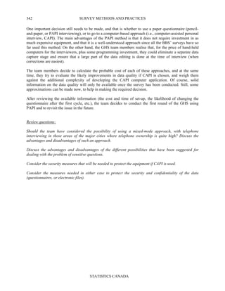 SURVEY METHODS AND PRACTICES
STATISTICS CANADA
342
One important decision still needs to be made, and that is whether to use a paper questionnaire (pencil-
and-paper, or PAPI interviewing), or to go to a computer-based approach (i.e., computer-assisted personal
interview, CAPI). The main advantages of the PAPI method is that it does not require investment in as
much expensive equipment, and that it is a well-understood approach since all the BBS’ surveys have so
far used this method. On the other hand, the GHS team members realise that, for the price of hand-held
computers for the interviewers, plus some programming investment, they could eliminate a separate data
capture stage and ensure that a large part of the data editing is done at the time of interview (when
corrections are easiest).
The team members decide to calculate the probable cost of each of these approaches, and at the same
time, they try to evaluate the likely improvements in data quality if CAPI is chosen, and weigh them
against the additional complexity of developing the CAPI computer application. Of course, solid
information on the data quality will only be available once the survey has been conducted. Still, some
approximations can be made now, to help in making the required decision.
After reviewing the available information (the cost and time of set-up, the likelihood of changing the
questionnaire after the first cycle, etc.), the team decides to conduct the first round of the GHS using
PAPI and to revisit the issue in the future.
Review questions:
Should the team have considered the possibility of using a mixed-mode approach, with telephone
interviewing in those areas of the major cities where telephone ownership is quite high? Discuss the
advantages and disadvantages of such an approach.
Discuss the advantages and disadvantages of the different possibilities that have been suggested for
dealing with the problem of sensitive questions.
Consider the security measures that will be needed to protect the equipment if CAPI is used.
Consider the measures needed in either case to protect the security and confidentiality of the data
(questionnaires, or electronic files).
 