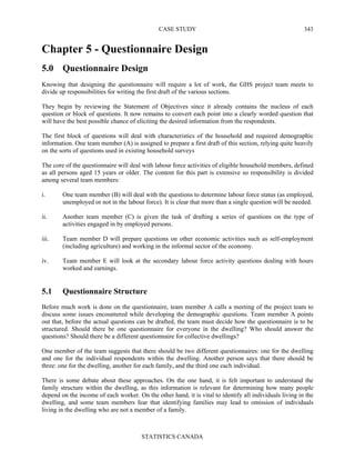 CASE STUDY
STATISTICS CANADA
343
Chapter 5 - Questionnaire Design
5.0 Questionnaire Design
Knowing that designing the questionnaire will require a lot of work, the GHS project team meets to
divide up responsibilities for writing the first draft of the various sections.
They begin by reviewing the Statement of Objectives since it already contains the nucleus of each
question or block of questions. It now remains to convert each point into a clearly worded question that
will have the best possible chance of eliciting the desired information from the respondents.
The first block of questions will deal with characteristics of the household and required demographic
information. One team member (A) is assigned to prepare a first draft of this section, relying quite heavily
on the sorts of questions used in existing household surveys
The core of the questionnaire will deal with labour force activities of eligible household members, defined
as all persons aged 15 years or older. The content for this part is extensive so responsibility is divided
among several team members:
i. One team member (B) will deal with the questions to determine labour force status (as employed,
unemployed or not in the labour force). It is clear that more than a single question will be needed.
ii. Another team member (C) is given the task of drafting a series of questions on the type of
activities engaged in by employed persons.
iii. Team member D will prepare questions on other economic activities such as self-employment
(including agriculture) and working in the informal sector of the economy.
iv. Team member E will look at the secondary labour force activity questions dealing with hours
worked and earnings.
5.1 Questionnaire Structure
Before much work is done on the questionnaire, team member A calls a meeting of the project team to
discuss some issues encountered while developing the demographic questions. Team member A points
out that, before the actual questions can be drafted, the team must decide how the questionnaire is to be
structured. Should there be one questionnaire for everyone in the dwelling? Who should answer the
questions? Should there be a different questionnaire for collective dwellings?
One member of the team suggests that there should be two different questionnaires: one for the dwelling
and one for the individual respondents within the dwelling. Another person says that there should be
three: one for the dwelling, another for each family, and the third one each individual.
There is some debate about these approaches. On the one hand, it is felt important to understand the
family structure within the dwelling, as this information is relevant for determining how many people
depend on the income of each worker. On the other hand, it is vital to identify all individuals living in the
dwelling, and some team members fear that identifying families may lead to omission of individuals
living in the dwelling who are not a member of a family.
 
