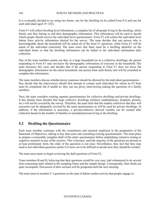 SURVEY METHODS AND PRACTICES
STATISTICS CANADA
344
It is eventually decided to try using two forms: one for the dwelling (to be called Form F1) and one for
each individual aged 15+ (F2).
Form F1 will collect dwelling level information, a complete list of all people living in the dwelling, which
family unit they belong to and their demographic information. This information will be used to decide
which people should receive the individual level questionnaire. Form F2 will collect the individual level
labour force activity information desired for the survey. The team decides that one person who is
knowledgeable about the household will be asked all of the form F1 questions, while Form F2 will be
asked of the individual concerned. The team notes that there must be a dwelling identifier on the
individual forms so that the dwelling information can be linked to the individual information after
collection.
One of the team members points out that, in a large household (or in a collective dwelling), the person
responding to Form F1 may not know the demographic information of everyone in the household. The
team discusses this issue and decides that if the person responding to Form F1 does not know the
demographic information for the entire household, one person from each family unit will be consulted to
complete this information.
The team members discuss whether proxy responses should be allowed for the individual questionnaires –
they decide that the interviewers should first attempt to contact each individual for whom an F2 form
must be completed, but if unable to, they can use proxy interviewing (asking the questions of a family
member).
Next, the team considers creating separate questionnaires for collective dwellings and private dwellings.
It has already been decided that large collective dwellings (military establishments, hospitals, prisons,
etc.) will not be covered by the survey. Therefore, the team feels that the smaller collectives that they will
encounter can be adequately covered by the same questionnaire as will be used for private dwellings. In
addition, if the information is necessary, a private/collective derived variable can be created after
collection based on the number of families or unrelated persons living in the dwelling.
5.2 Drafting the Questionnaire
Each team member continues with the consultation and research employed in the preparation of the
Statement of Objectives, talking to key data users and consulting existing questionnaires. The team plans
to prepare a reasonably complete draft of the entire questionnaire before undertaking extensive testing or
cognitive research on any of the sections. This is because, until the majority of the questions are present in
at least preliminary form, the order of the questions is not clear. Nevertheless, they feel that they may
need to test individual questions earlier if it turns out to be difficult to decide how they should be worded.
The team soon meets to begin reviewing the draft questions of Form F2.
Team members B and D, believing that their questions would be very easy, had volunteered to do several
time-consuming tasks related to the sampling frame and the sample design. Consequently, their drafts are
quite incomplete. Discussion of their sections will be postponed until the next meeting.
The team turns to member C’s questions on the type of labour market activity that people engage in:
 