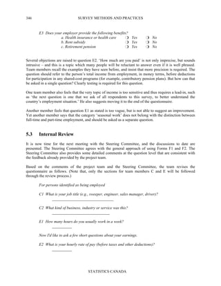 SURVEY METHODS AND PRACTICES
STATISTICS CANADA
346
E3 Does your employer provide the following benefits?
a. Health insurance or health care Yes No
b. Rent subsidy Yes No
c. Retirement pension Yes No
Several objections are raised to question E2. ‘How much are you paid’ is not only imprecise, but sounds
intrusive – and this is a topic which many people will be reluctant to answer even if it is well phrased.
Team members recall the examples they have seen before, and insist that more precision is required. The
question should refer to the person’s total income from employment, in money terms, before deductions
for participation in any shared-cost programs (for example, contributory pension plans). But how can that
be asked in a single question? Clearly testing is required for this question.
One team member also feels that the very topic of income is too sensitive and thus requires a lead-in, such
as ‘the next question is one that we ask of all respondents to this survey, to better understand the
country’s employment situation.’ He also suggests moving it to the end of the questionnaire.
Another member feels that question E1 as stated is too vague, but is not able to suggest an improvement.
Yet another member says that the category ‘seasonal work’ does not belong with the distinction between
full-time and part-time employment, and should be asked as a separate question.
5.3 Internal Review
It is now time for the next meeting with the Steering Committee, and the discussions to date are
presented. The Steering Committee agrees with the general approach of using Forms F1 and F2. The
Steering Committee also provides some detailed comments at the question level that are consistent with
the feedback already provided by the project team.
Based on the comments of the project team and the Steering Committee, the team revises the
questionnaire as follows. (Note that, only the sections for team members C and E will be followed
through the review process.)
For persons identified as being employed
C1 What is your job title (e.g., sweeper, engineer, sales manager, driver)?
_______________________________
C2 What kind of business, industry or service was this?
_____________________________
E1 How many hours do you usually work in a week?
__________
Now I'd like to ask a few short questions about your earnings.
E2 What is your hourly rate of pay (before taxes and other deductions)?
__________
 