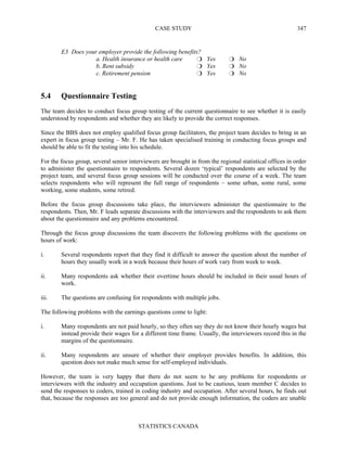 CASE STUDY
STATISTICS CANADA
347
E3 Does your employer provide the following benefits?
a. Health insurance or health care Yes No
b. Rent subsidy Yes No
c. Retirement pension Yes No
5.4 Questionnaire Testing
The team decides to conduct focus group testing of the current questionnaire to see whether it is easily
understood by respondents and whether they are likely to provide the correct responses.
Since the BBS does not employ qualified focus group facilitators, the project team decides to bring in an
expert in focus group testing – Mr. F. He has taken specialised training in conducting focus groups and
should be able to fit the testing into his schedule.
For the focus group, several senior interviewers are brought in from the regional statistical offices in order
to administer the questionnaire to respondents. Several dozen ‘typical’ respondents are selected by the
project team, and several focus group sessions will be conducted over the course of a week. The team
selects respondents who will represent the full range of respondents – some urban, some rural, some
working, some students, some retired.
Before the focus group discussions take place, the interviewers administer the questionnaire to the
respondents. Then, Mr. F leads separate discussions with the interviewers and the respondents to ask them
about the questionnaire and any problems encountered.
Through the focus group discussions the team discovers the following problems with the questions on
hours of work:
i. Several respondents report that they find it difficult to answer the question about the number of
hours they usually work in a week because their hours of work vary from week to week.
ii. Many respondents ask whether their overtime hours should be included in their usual hours of
work.
iii. The questions are confusing for respondents with multiple jobs.
The following problems with the earnings questions come to light:
i. Many respondents are not paid hourly, so they often say they do not know their hourly wages but
instead provide their wages for a different time frame. Usually, the interviewers record this in the
margins of the questionnaire.
ii. Many respondents are unsure of whether their employer provides benefits. In addition, this
question does not make much sense for self-employed individuals.
However, the team is very happy that there do not seem to be any problems for respondents or
interviewers with the industry and occupation questions. Just to be cautious, team member C decides to
send the responses to coders, trained in coding industry and occupation. After several hours, he finds out
that, because the responses are too general and do not provide enough information, the coders are unable
 