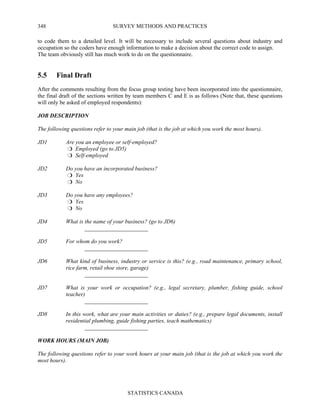 SURVEY METHODS AND PRACTICES
STATISTICS CANADA
348
to code them to a detailed level. It will be necessary to include several questions about industry and
occupation so the coders have enough information to make a decision about the correct code to assign.
The team obviously still has much work to do on the questionnaire.
5.5 Final Draft
After the comments resulting from the focus group testing have been incorporated into the questionnaire,
the final draft of the sections written by team members C and E is as follows (Note that, these questions
will only be asked of employed respondents):
JOB DESCRIPTION
The following questions refer to your main job (that is the job at which you work the most hours).
JD1 Are you an employee or self-employed?
Employed (go to JD5)
Self-employed
JD2 Do you have an incorporated business?
Yes
No
JD3 Do you have any employees?
Yes
No
JD4 What is the name of your business? (go to JD6)
______________________
JD5 For whom do you work?
______________________
JD6 What kind of business, industry or service is this? (e.g., road maintenance, primary school,
rice farm, retail shoe store, garage)
______________________
JD7 What is your work or occupation? (e.g., legal secretary, plumber, fishing guide, school
teacher)
______________________
JD8 In this work, what are your main activities or duties? (e.g., prepare legal documents, install
residential plumbing, guide fishing parties, teach mathematics)
______________________
WORK HOURS (MAIN JOB)
The following questions refer to your work hours at your main job (that is the job at which you work the
most hours).
 