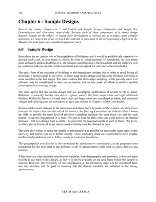 SURVEY METHODS AND PRACTICES
STATISTICS CANADA
350
Chapter 6 - Sample Designs
Note to the reader: Chapters 6, 7, and 8 deal with Sample Design, Estimation, and Sample Size
Determination and Allocation, respectively. Because each of these components of a survey design
depends heavily on the others, in reality their development is carried out as a single, quite complex
operation. To respect the order in which the material is presented in the corresponding chapters in the
Manual, the three topics are considered separately here.
6.0 Sample Design
Since there are no current lists of the population of Belleterre and it would be prohibitively expensive to
develop such a list, an area frame is chosen. In order to select members of households, the area frame
must ultimately sample dwellings (i.e., the ultimate sampling unit is the household and the interview will
be conducted with one member of the household who will report for everyone in the household.)
The exact form of the selection of dwellings is not immediately evident, but in order to avoid listing all
dwellings, it seems logical to use a two- or three-stage cluster design (and thus only list those dwellings in
areas sampled at the last stage). The team realises that three-stage sampling, while possibly more cost
efficient, may be complicated to carry out in practice, and so they make all efforts to identify suitable
units to permit a two-stage design.
The team agrees that the sample design will use geographic stratification at several levels of detail.
Belleterre is naturally divided into eleven regions, namely the three major cities and eight additional
districts. Within the districts, several more cities and large towns are considered as urban, and numerous
villages and outlying areas are considered as rural (see outline in Chapter 1 of the Case Study).
Because of the recent changes in the population and labour force dynamics of the country, and differences
between the major cities and the rest of the country, the Steering Committee has indicated that it wants
the GHS to provide the same level of precision (sampling variance) for each major city and for each
district. Given this requirement, it is more efficient to treat the three cities and eight districts as planned
domains – that is to design them as strata – to guarantee the required sample in each of them. This gives,
in effect, eleven first-level strata, where equal reliability must be obtained in each.
The team also wishes to make the sample as representative as possible for reasonably large areas within
each city and district, and so to further stratify. These secondary strata are constructed to have roughly
similar sized populations and to follow county or municipal boundaries.
This geographical stratification is also motivated by administrative convenience, as the proposed strata
correspond for the most part to the different levels of administrative units such as cities, districts and
counties.
While there are other desirable stratification variables, both demographic and economic, it does not seem
feasible to use them in this design, as they will not be available on the area frame before the sample is
selected. However, the possibility of post-stratification at the estimation stage will be considered later,
and due attention will be paid to ensuring that the desired variables are collected in the survey
questionnaire.
 