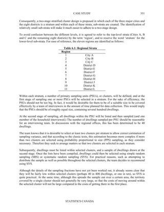 CASE STUDY
STATISTICS CANADA
351
Consequently, a two-stage stratified cluster design is proposed in which each of the three major cities and
the eight districts is a stratum and within each of these strata, sub-strata are created. The identification of
relatively small sub-strata will make it much easier to adhere to a two-stage design.
To avoid confusion between the different levels, it is agreed to refer to the top-level strata (Cities A, B
and C and the remaining eight districts) by the term ‘region’, and to reserve the word ‘stratum’ for the
lower-level sub-strata. For ease of reference, the eleven regions are identified as follows:
Table 6.1: Regional Strata
Region
1 City A
2 City B
3 City C
4 District D
5 District E
6 District F
7 District G
8 District H
9 District J
10 District K
11 District L
Within each stratum, a number of primary sampling units (PSUs), or clusters, will be defined, and at the
first stage of sampling one or more PSUs will be selected in a stratum. For the sake of efficiency, the
PSUs should not be too big. In fact, it would be desirable for them to be of a suitable size to be covered
effectively by a team of interviewers in the amount of time planned for data collection. This would imply
that the PSUs should be of roughly equal size, containing several hundred dwellings.
At the second stage of sampling, all dwellings within the PSU will be listed and then sampled (and one
member of the household interviewed.) The number of dwellings sampled per PSU should be reasonable
for an interviewing team. In discussions with the regional offices, this has been determined to be 40
dwellings.
The team knows that it is desirable to select at least two clusters per stratum to allow correct estimation of
sampling variance, and that according to the classic texts, this estimation becomes more complex if more
than two clusters are selected using probability proportional to size (PPS) sampling, as they consider
necessary. Therefore they seek to arrange matters so that two clusters are selected in each stratum.
Subsequently, dwellings must be listed within selected clusters, and a sample of dwellings drawn at the
second stage. Once the lists have been compiled, dwellings could then be selected using simple random
sampling (SRS) or systematic random sampling (SYS). For practical reasons, such as attempting to
distribute the sample as well as possible throughout the selected clusters, the team decides to recommend
using SYS.
Although the details of the sampling fractions have not yet been worked out, it already seems clear that
they will be fairly low within selected clusters (perhaps 40 in 400 dwellings, or one in ten), so SYS is
quite practical. At the same time, although this spreads the sample out over a certain area, the territory
covered by a single cluster should not generally be very large, so that the costs of moving around within
the selected cluster will not be large compared to the costs of getting there in the first place.
 