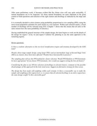 SURVEY METHODS AND PRACTICES
STATISTICS CANADA
352
After some preliminary work, it becomes evident that the cluster sizes will vary quite noticeably, if
natural boundaries are to be respected. Yet those natural boundaries are quite important to the good
control of field operations and selection of the right clusters and dwellings as indicated by the maps and
lists.
It is eventually decided to select clusters using probability proportional to size sampling (PPS), using the
most recent population estimates for each cluster as a size measure. Within each selected cluster, a fixed
number of dwellings will be selected using SYS. (Chapter 7 shows that this means that all units in the
same stratum have the same probability of selection.)
Having established the general structure of the sample design, the team begins to work out the details of
the design for region 1 (City A) and region 4 (district D), planning to use the same approach in the
remaining regions.
Review questions:
Is there a realistic alternative to the two-level stratification (region and stratum) developed by the GHS
team?
Would a three-stage sample design, using larger PSUs and an intermediate stage of Second Stage Units
(SSUs) as clusters, have been more efficient? Would it have been feasible in practice?
The sampling plan will use the PPS method for cluster selection. Would PPS Random or PPS Systematic
be more appropriate? If you choose PPS Systematic, how would you suggest sorting the lists of clusters?
Considering the plan to use SYS for selection of dwellings in selected clusters, comment on the possible
disadvantages of this approach in the truly rural areas. Suggest an alternative strategy for these areas.
The design has been made self-weighting within each stratum. Is there a reasonable way to make the
sample self-weighting at the region level, i.e. to ensure that all selected dwellings in an entire region have
the same design weight? Is this a desirable goal?
 