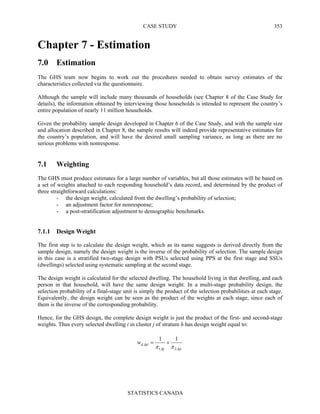 CASE STUDY
STATISTICS CANADA
353
Chapter 7 - Estimation
7.0 Estimation
The GHS team now begins to work out the procedures needed to obtain survey estimates of the
characteristics collected via the questionnaire.
Although the sample will include many thousands of households (see Chapter 8 of the Case Study for
details), the information obtained by interviewing those households is intended to represent the country’s
entire population of nearly 11 million households.
Given the probability sample design developed in Chapter 6 of the Case Study, and with the sample size
and allocation described in Chapter 8, the sample results will indeed provide representative estimates for
the country’s population, and will have the desired small sampling variance, as long as there are no
serious problems with nonresponse.
7.1 Weighting
The GHS must produce estimates for a large number of variables, but all those estimates will be based on
a set of weights attached to each responding household’s data record, and determined by the product of
three straightforward calculations:
- the design weight, calculated from the dwelling’s probability of selection;
- an adjustment factor for nonresponse;
- a post-stratification adjustment to demographic benchmarks.
7.1.1 Design Weight
The first step is to calculate the design weight, which as its name suggests is derived directly from the
sample design, namely the design weight is the inverse of the probability of selection. The sample design
in this case is a stratified two-stage design with PSUs selected using PPS at the first stage and SSUs
(dwellings) selected using systematic sampling at the second stage.
The design weight is calculated for the selected dwelling. The household living in that dwelling, and each
person in that household, will have the same design weight. In a multi-stage probability design, the
selection probability of a final-stage unit is simply the product of the selection probabilities at each stage.
Equivalently, the design weight can be seen as the product of the weights at each stage, since each of
them is the inverse of the corresponding probability.
Hence, for the GHS design, the complete design weight is just the product of the first- and second-stage
weights. Thus every selected dwelling i in cluster j of stratum h has design weight equal to:
hjihj
hjidw
,2,1
,
11
ππ
×=
 