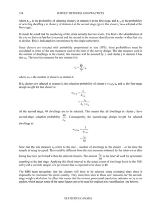 SURVEY METHODS AND PRACTICES
STATISTICS CANADA
354
where π1,hj is the probability of selecting cluster j in stratum h at the first stage, and π2,hji is the probability
of selecting dwelling i in cluster j of stratum h at the second stage (given that cluster j was selected at the
first stage).
It should be noted that the numbering of the strata actually has two levels. The first is the identification of
the city or district (first-level stratum) and the second is the stratum identification number within that city
or district. This is indicated for convenience by the single subscript h.
Since clusters are selected with probability proportional to size (PPS), those probabilities must be
calculated in terms of the size measures used at the time of the survey design. The size measure used is
the number of dwellings in the cluster; this measure will be denoted by z, and cluster j in stratum h has
size zhj. The total size measure for any stratum h is:
∑=
hm
j
hjh zz
where mh is the number of clusters in stratum h.
If kh clusters are selected in stratum h, the selection probability of cluster j is khzhj/zh and so the first-stage
design weight for that cluster is:
hjh
h
hj
hjd
zk
z
w
×
=
=
,1
,1
1
π
At the second stage, 40 dwellings are to be selected. This means that all dwellings in cluster j have
second-stage selection probability
hjz
40 . Consequently, the second-stage design weight for selected
dwellings is:
40
1
,1
,2
hj
hji
hjid
z
w
=
=
π
Note that the size measure zhj refers to the size – number of dwellings in the cluster – at the time the
sample is being designed. This could be different from the size measures obtained by the interviewer after
listing has been performed within the selected clusters. The amount
40
hjz
is the interval used for systematic
sampling at the last stage. Applying this fixed interval to the actual count of dwellings listed in the PSU
will yield a variable sample size per cluster that is expected to be close to 40.
The GHS team recognises that the clusters will have to be selected using estimated sizes since it
impossible to enumerate the entire country. They must then stick to those size measures for the second-
stage weight calculation. In effect this means that the stratum post-censal population estimates serve as an
anchor, which makes sense if the same figures are to be used for explicit post-stratification (see below).
 