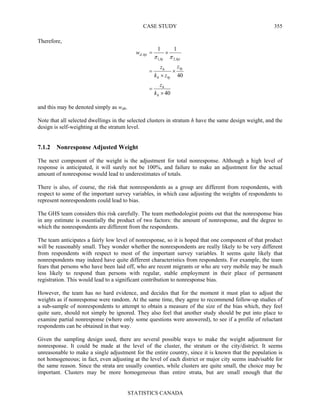 CASE STUDY
STATISTICS CANADA
355
Therefore,
40
40
11
,2,1
,
×
=
×
×
=
×=
h
h
hj
hjh
h
hjihj
hjid
k
z
z
zk
z
w
ππ
and this may be denoted simply as wdh.
Note that all selected dwellings in the selected clusters in stratum h have the same design weight, and the
design is self-weighting at the stratum level.
7.1.2 Nonresponse Adjusted Weight
The next component of the weight is the adjustment for total nonresponse. Although a high level of
response is anticipated, it will surely not be 100%, and failure to make an adjustment for the actual
amount of nonresponse would lead to underestimates of totals.
There is also, of course, the risk that nonrespondents as a group are different from respondents, with
respect to some of the important survey variables, in which case adjusting the weights of respondents to
represent nonrespondents could lead to bias.
The GHS team considers this risk carefully. The team methodologist points out that the nonresponse bias
in any estimate is essentially the product of two factors: the amount of nonresponse, and the degree to
which the nonrespondents are different from the respondents.
The team anticipates a fairly low level of nonresponse, so it is hoped that one component of that product
will be reasonably small. They wonder whether the nonrespondents are really likely to be very different
from respondents with respect to most of the important survey variables. It seems quite likely that
nonrespondents may indeed have quite different characteristics from respondents. For example, the team
fears that persons who have been laid off, who are recent migrants or who are very mobile may be much
less likely to respond than persons with regular, stable employment in their place of permanent
registration. This would lead to a significant contribution to nonresponse bias.
However, the team has no hard evidence, and decides that for the moment it must plan to adjust the
weights as if nonresponse were random. At the same time, they agree to recommend follow-up studies of
a sub-sample of nonrespondents to attempt to obtain a measure of the size of the bias which, they feel
quite sure, should not simply be ignored. They also feel that another study should be put into place to
examine partial nonresponse (where only some questions were answered), to see if a profile of reluctant
respondents can be obtained in that way.
Given the sampling design used, there are several possible ways to make the weight adjustment for
nonresponse. It could be made at the level of the cluster, the stratum or the city/district. It seems
unreasonable to make a single adjustment for the entire country, since it is known that the population is
not homogeneous; in fact, even adjusting at the level of each district or major city seems inadvisable for
the same reason. Since the strata are usually counties, while clusters are quite small, the choice may be
important. Clusters may be more homogeneous than entire strata, but are small enough that the
 