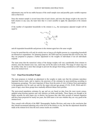 SURVEY METHODS AND PRACTICES
STATISTICS CANADA
356
adjustments may not be too stable because of the small sample sizes and possibly quite variable response
rates at that level.
Since the stratum sample is several times that of each cluster, and since the design weight is the same for
both clusters in any case, the team feels that it is most sensible to apply the adjustment at the stratum
level.
If the number of respondent households in the stratum is nrh, the nonresponse adjusted weight will be
equal to
rh
h
hr
h
h
h
r
hdhnr
n
z
n
k
k
z
n
n
ww
=
×
×
×
=
=
,
,,
40
40
and all respondent households and persons in the stratum again have the same weight.
It may be noted that this will only be strictly true as long as all eligible persons in a responding household
are themselves respondents. For planning purposes, the GHS team has assumed that this will be true, but
they are prepared to propose a further adjustment to the weights of individuals if not all individuals
respond.
The team notes that the numerical values of the design weights will vary considerably from stratum to
stratum, since the stratum sizes vary, and k may not be the same in all strata. The range of values may not
be terribly wide, but is more than enough to prevent the design from being considered as self-weighting
above the stratum level.
7.1.3 Final Post-Stratified Weight
The team proposes to include an adjustment to the weights to make sure that the estimates reproduce
important known totals, and to improve the precision of the estimates by post-stratifying according to
homogenous groupings. The most important of these from the point of view of labour force participation
is the population size for each sex and for the major relevant age groups (15-24, 25-49, 50-64 and 65+
years of age), since these groups have markedly different labour force profiles.
The post-censal population estimates by age and sex are based on data from the most recent census,
updated using housing registers and vital statistics on births and deaths. These figures are thought to be
highly accurate for each major city or district, but because they take little account of internal migration
and have been projected for nearly ten years, the GHS team is not sure whether they are very good at the
stratum level.
They consult with officials of the BBS’ Demographic Studies Division, and come to the conclusion that
they should recommend adjusting only at the level of the district or city, but that the adjustment should be
made at the stratum level once the next census results are available.
 