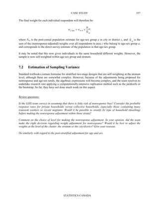 CASE STUDY
STATISTICS CANADA
357
The final weight for each individual respondent will therefore be:
za
za
hnrhzaf
N
N
ww
ˆ,, ×=
where Nza is the post-censal population estimate for age-sex group a in city or district z, and zaNˆ is the
sum of the (nonresponse-adjusted) weights over all respondents in area z who belong to age-sex group a,
and corresponds to the direct survey estimate of the population in that age-sex group.
It may be noted that this now gives individuals in the same household different weights. However, the
sample is now self-weighted within age-sex group and stratum.
7.2 Estimation of Sampling Variance
Standard textbooks contain formulae for stratified two-stage designs that are self-weighting at the stratum
level, although these are somewhat complex. However, because of the adjustments being proposed for
nonresponse and age-sex totals, the algebraic expressions will become complex, and the team resolves to
undertake research into applying a computationally-intensive replication method such as the jackknife or
the bootstrap. So far, they have not done much work on this aspect.
Review questions:
Is the GHS team correct in assuming that there is little risk of nonresponse bias? Consider the probable
response rates for private households versus collective households, especially those containing many
transient workers or recent migrants. Would it be possible to stratify by type of household (dwelling)
before making the nonresponse adjustment within those strata?
Comment on the choice of level for making the nonresponse adjustment. In your opinion, did the team
make the right decision regarding weight adjustment for nonresponse? Would it be best to adjust the
weights at the level of the cluster, the stratum or the city/district? Give your reasons.
Do similarly with regard to the post-stratified adjustment for age and sex.
 