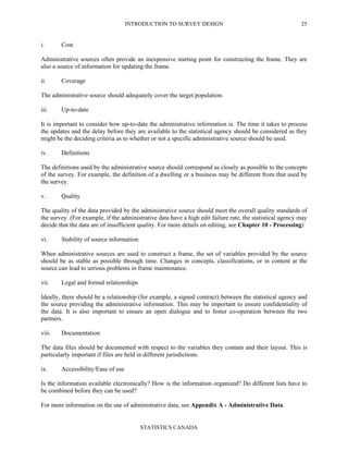 INTRODUCTION TO SURVEY DESIGN
STATISTICS CANADA
25
i. Cost
Administrative sources often provide an inexpensive starting point for constructing the frame. They are
also a source of information for updating the frame.
ii. Coverage
The administrative source should adequately cover the target population.
iii. Up-to-date
It is important to consider how up-to-date the administrative information is. The time it takes to process
the updates and the delay before they are available to the statistical agency should be considered as they
might be the deciding criteria as to whether or not a specific administrative source should be used.
iv. Definitions
The definitions used by the administrative source should correspond as closely as possible to the concepts
of the survey. For example, the definition of a dwelling or a business may be different from that used by
the survey.
v. Quality
The quality of the data provided by the administrative source should meet the overall quality standards of
the survey. (For example, if the administrative data have a high edit failure rate, the statistical agency may
decide that the data are of insufficient quality. For more details on editing, see Chapter 10 - Processing)
vi. Stability of source information
When administrative sources are used to construct a frame, the set of variables provided by the source
should be as stable as possible through time. Changes in concepts, classifications, or in content at the
source can lead to serious problems in frame maintenance.
vii. Legal and formal relationships
Ideally, there should be a relationship (for example, a signed contract) between the statistical agency and
the source providing the administrative information. This may be important to ensure confidentiality of
the data. It is also important to ensure an open dialogue and to foster co-operation between the two
partners.
viii. Documentation
The data files should be documented with respect to the variables they contain and their layout. This is
particularly important if files are held in different jurisdictions.
ix. Accessibility/Ease of use
Is the information available electronically? How is the information organized? Do different lists have to
be combined before they can be used?
For more information on the use of administrative data, see Appendix A - Administrative Data.
 