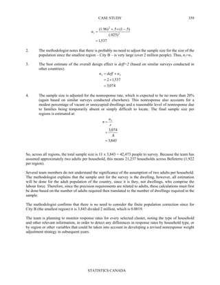 CASE STUDY
STATISTICS CANADA
359
537,1
)025(.
)5.1(5.)96.1(
2
2
1
=
−××
=n
2. The methodologist notes that there is probably no need to adjust the sample size for the size of the
population since the smallest region – City B – is very large (over 2 million people). Thus, n2=n1.
3. The best estimate of the overall design effect is deff=2 (based on similar surveys conducted in
other countries):
074,3
537,12
23
=
×=
×= ndeffn
4. The sample size is adjusted for the nonresponse rate, which is expected to be no more than 20%
(again based on similar surveys conducted elsewhere). This nonresponse also accounts for a
modest percentage of vacant or unoccupied dwellings and a reasonable level of nonresponse due
to families being temporarily absent or simply difficult to locate. The final sample size per
regions is estimated at:
843,3
8.
074,3
3
=
=
=
r
n
n
So, across all regions, the total sample size is 11 x 3,843 = 42,473 people to survey. Because the team has
assumed approximately two adults per household, this means 21,237 households across Belleterre (1,922
per region).
Several team members do not understand the significance of the assumption of two adults per household.
The methodologist explains that the sample unit for the survey is the dwelling, however, all estimation
will be done for the adult population of the country, since it is they, not dwellings, who comprise the
labour force. Therefore, since the precision requirements are related to adults, these calculations must first
be done based on the number of adults required then translated to the number of dwellings required in the
sample.
The methodologist confirms that there is no need to consider the finite population correction since for
City B (the smallest region) it is 3,843 divided 2 million, which is 0.0019.
The team is planning to monitor response rates for every selected cluster, noting the type of household
and other relevant information, in order to detect any differences in response rates by household type, or
by region or other variables that could be taken into account in developing a revised nonresponse weight
adjustment strategy in subsequent years.
 