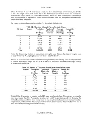 CASE STUDY
STATISTICS CANADA
361
able to do between 75 and 100 interviews in a week. To allow for unforeseen circumstances, it is decided
to make the sample size in each cluster 40, so that the team can cover the expected two clusters in a
stratum within a week’s work, for a total of 80 interviews if there is a 100% response rate. For strata with
three selected clusters, it is planned to have 4 interviewers on the team, and perhaps take one or two days
longer to cover the assignment.
The cluster creation and sample allocation for City A results in the following:
Table 8.2: Allocation of Sample Across Strata in City A
Stratum County Population
of
Dwellings
(Nh)
Number of
Clusters in
Stratum
Average
Cluster Size
(Dwellings)
Sample Size
Of
Dwellings
(nh)
1 1 39,836 52 766 75
2 1 42,481 50 849.6 80
3 2 58,411 43 1,358.4 110
4 2 52,039 45 1,156.4 98
5 3 55,800 48 1,162.5 105
… … … … … …
21 9 50,900 52 978.8 96
Total 1,020,600 1,092 934.6 1,922
Notice that the sampling fractions in each stratum are roughly equal (because the strata are roughly equal
in size). Within City A, sampling fractions vary from 1 in 529 to 1 in 535.
Because in each cluster we want to sample 40 dwellings and since we can only select an integer number
of clusters, the expected sample size in City A is 2,000 (i.e., 50 clusters with 40 households per cluster),
as shown in the table below.
Table 8.3: Number of Clusters to Sample In Order to Satisfy Above
Stratum Population
of
Dwellings
(Nh)
Number of
Clusters in
Stratum
Number of
Clusters
Sampled
Sample Size
Of
Dwellings
(nh)
1 39,836 52 2 80
2 42,481 50 2 80
3 58,411 43 3 120
4 52,039 45 3 120
5 55,800 48 3 120
… … … …
21 50,900 52 3 120
Total 1,020,600 1,092 50 2,000
District D has 11 counties, in which a total of 23 strata have been defined. The structure is somewhat
more complicated than City A, since the counties vary widely in population, and it is desirable that
stratum boundaries should not cross county lines. In one case, two small counties are merged to make a
single stratum, and in another the county is itself a stratum. In most cases, the county becomes two or
three strata (broken down by municipal boundaries).
 