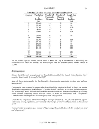 CASE STUDY
STATISTICS CANADA
363
Table 8.5: Allocation of Sample Across Strata in District D
Stratum Population
of
Dwellings
(Nh)
Number of
Clusters in
Stratum
Number of
Clusters
Sampled
Sample Size
Of
Dwellings
(nh)
1 22,400 25 2 80
2 26,200 32 2 80
3 30,200 25 3 120
4 24,400 28 2 80
5 30,600 38 3 120
… …
9 21,800 26 2 80
10 28,900 32
11 32,200 36 3 120
12 19,400 24 2 80
13 24,200 26 2 80
14 28,900 34 3 120
15 29,400 41 3 120
….
22 30,800 44 3 120
23 22,900 29 2 80
Total 650,100 856 50 2,000
So, the overall expected sample size of adults is 4,000 for City A and District D. Performing the
allocation for all cities and districts, the methodologist finds the expected overall sample size to be
22,000.
Review questions:
Discuss the GHS team’s assumption of ‘one household, two adults’. Can they do better than this, before
obtaining data from the first round of the GHS?
How will the inclusion of collective dwellings affect the assumption made in the previous point and your
response to it?
Can you give some practical arguments why the within-cluster sample size should be larger, or smaller,
than has been suggested by the GHS team? (Consider the field conditions in which the interviewing teams
will be working). Would it not be better to make smaller clusters and then smaller samples of dwellings
within clusters, combining several selected clusters to make an interviewing team’s assignment?
Comment on the advantages and disadvantages of such a modification.
Given that the sample size determination targets a margin of error of 2.5% for each of the 11 regions,
with widely varying populations, approximately what margin of error would you expect at the national
level?
Comment on the assumption of an average of 4 persons per household. How will this vary between rural
and urban areas?
 