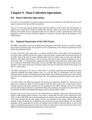 SURVEY METHODS AND PRACTICES
STATISTICS CANADA
364
Chapter 9 - Data Collection Operations
9.0 Data Collection Operations
As soon as it was decided to use personal interviewing for data collection for the GHS, the project team
began to prepare for the data collection operations.
The use of a two-stage sample design requires that the definition of the clusters and the allocation of
sample size to strata and to clusters be statistically efficient, while at the same time being both cost-
effective and feasible from an operational point of view. Because of these considerations, much of the
preparatory work for the data collection operations was done in parallel with the development of the
sample design.
9.1 Regional Organisation of the GHS Project
The BBS is responsible for the overall design and management of the GHS. However, in order to conduct
data collection and processing, they require the active collaboration of the statistical organisations at the
district and sub-district levels.
In each of the three major cities there is a district statistical office. These offices will be intensively
involved in data collection and the first stages of data processing, working under the general direction of
the BBS. Each of the other 8 regions (Districts D-K) also has a district and in some cases sub-district
office(s). Each district has between 7 and 13 counties and most of these counties correspond to two or
three strata. Thus, it is still practical to organise the data collection teams at the level of the county, under
the co-ordination of the district office and, of course, the BBS. Data collection costs will be reduced since
members of the interviewing teams will likely reside in the areas in which they will be interviewing, or at
least live quite nearby.
The BBS, functioning as the survey’s head office, is primarily responsible for establishing the data
collection timetable and target response rates. As well, the BBS, in collaboration with the district
statistical offices, designs the reporting system and control forms required to guarantee the correct listing
and selection of sampling units, and the timely flow of completed questionnaires back to the statistical
offices.
In similar fashion, the BBS team prepares the training and operations manuals for interviewers and
supervisors, sharing the drafts of these documents with the district offices for comment and revision.
Training exercises and other materials are also designed by the BBS, although most of the training
sessions will be held and district or sub-district offices. Once finalised, the manuals and other forms will
be printed by the BBS, and distributed through the district and sub-district offices.
Because of the scope of the activities to be conducted and co-ordinated, each of the district offices has
named a GHS regional project manager. This person is responsible for much of the organisation of the
office’s work on the GHS, and is the principal point of contact for the main GHS team at the BBS. Since
it has been decided that the data capture will also be conducted in the district offices, the regional
manager is also responsible for co-ordinating these activities (see Case Study Chapter 10). The regional
managers will be responsible for the flow of materials from the BBS to the local offices, as well as the
return of completed questionnaires to their own offices for data capture, and of the electronic files to the
BBS for final processing (editing and imputation, outlier detection).
 