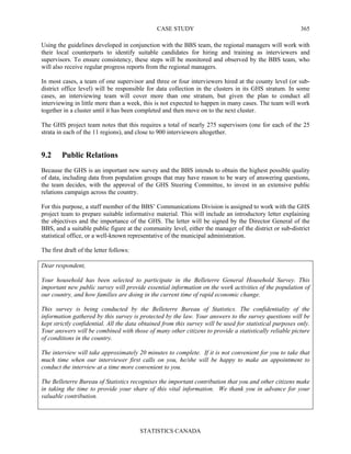 CASE STUDY
STATISTICS CANADA
365
Using the guidelines developed in conjunction with the BBS team, the regional managers will work with
their local counterparts to identify suitable candidates for hiring and training as interviewers and
supervisors. To ensure consistency, these steps will be monitored and observed by the BBS team, who
will also receive regular progress reports from the regional managers.
In most cases, a team of one supervisor and three or four interviewers hired at the county level (or sub-
district office level) will be responsible for data collection in the clusters in its GHS stratum. In some
cases, an interviewing team will cover more than one stratum, but given the plan to conduct all
interviewing in little more than a week, this is not expected to happen in many cases. The team will work
together in a cluster until it has been completed and then move on to the next cluster.
The GHS project team notes that this requires a total of nearly 275 supervisors (one for each of the 25
strata in each of the 11 regions), and close to 900 interviewers altogether.
9.2 Public Relations
Because the GHS is an important new survey and the BBS intends to obtain the highest possible quality
of data, including data from population groups that may have reason to be wary of answering questions,
the team decides, with the approval of the GHS Steering Committee, to invest in an extensive public
relations campaign across the country.
For this purpose, a staff member of the BBS’ Communications Division is assigned to work with the GHS
project team to prepare suitable informative material. This will include an introductory letter explaining
the objectives and the importance of the GHS. The letter will be signed by the Director General of the
BBS, and a suitable public figure at the community level, either the manager of the district or sub-district
statistical office, or a well-known representative of the municipal administration.
The first draft of the letter follows:
Dear respondent,
Your household has been selected to participate in the Belleterre General Household Survey. This
important new public survey will provide essential information on the work activities of the population of
our country, and how families are doing in the current time of rapid economic change.
This survey is being conducted by the Belleterre Bureau of Statistics. The confidentiality of the
information gathered by this survey is protected by the law. Your answers to the survey questions will be
kept strictly confidential. All the data obtained from this survey will be used for statistical purposes only.
Your answers will be combined with those of many other citizens to provide a statistically reliable picture
of conditions in the country.
The interview will take approximately 20 minutes to complete. If it is not convenient for you to take that
much time when our interviewer first calls on you, he/she will be happy to make an appointment to
conduct the interview at a time more convenient to you.
The Belleterre Bureau of Statistics recognises the important contribution that you and other citizens make
in taking the time to provide your share of this vital information. We thank you in advance for your
valuable contribution.
 