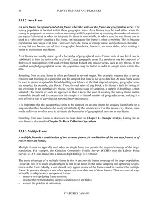 SURVEY METHODS AND PRACTICES
STATISTICS CANADA
26
3.3.1.2 Area Frame
An area frame is a special kind of list frame where the units on the frame are geographical areas. The
survey population is located within these geographic areas. Area frames may be used either when the
survey is geographic in nature (such as measuring wildlife populations by counting the number of animals
per square kilometre) or when an adequate list frame is unavailable, in which case the area frame can be
used as a vehicle for creating a list frame. An inadequate list frame is often a problem. This is because
populations can change over time – units are born, die, move or change name, composition or character –
so any list can become out of date. Geographic boundaries, however, are more stable, often making it
easier to maintain an area frame.
Area frames are usually made up of a hierarchy of geographical units. Frame units at one level can be
subdivided to form the units at the next level. Large geographic areas like provinces may be composed of
districts or municipalities with each of these further divided into smaller areas, such as city blocks. In the
smallest sampled geographical areas, the population may be listed in order to sample units within this
area.
Sampling from an area frame is often performed in several stages. For example, suppose that a survey
requires that dwellings in a particular city be sampled, but there is no up-to-date list. An area frame could
be used to create an up-to-date list of dwellings as follows: at the first stage of sampling, geographic areas
are sampled, for example, city blocks. Then, for each selected city block, a list frame is built by listing all
the dwellings in the sampled city blocks. At the second stage of sampling, a sample of dwellings is then
selected. One benefit of such an approach is that it keeps the cost of creating the survey frame within
reasonable bounds and it concentrates the sample in a limited number of geographic areas, making it a
cost-effective way of carrying out personal interview surveys.
It is important that the geographical units to be sampled on an area frame be uniquely identifiable on a
map and that their boundaries be easily identifiable by the interviewers. For this reason, city blocks, main
roads and rivers are often used to delineate the boundaries of geographical units on an area frame.
Sampling from area frames is discussed in more detail in Chapter 6 - Sample Designs. Listing for an
area frame is discussed in Chapter 9 - Data Collection Operations.
3.3.1.3 Multiple Frame
A multiple frame is a combination of two or more frames, (a combination of list and area frames or of
two or more list frames).
Multiple frames are typically used when no single frame can provide the required coverage of the target
population. For example, the Canadian Community Health Survey (CCHS) uses the Labour Force
Survey’s (LFS) area frame plus a random digit dialling (RDD) frame.
The main advantage of a multiple frame is that it can provide better coverage of the target population.
However, one of its main disadvantages is that it can result in the same sampling unit appearing several
times on the frame. Ideally, a unit should only appear on one of the frames used to construct the multiple
frame. In practice, though, a unit often appears on more than one of these frames. There are several ways
to handle overlap between component frames:
- remove overlap during frame creation;
- resolve the problem during sample selection (or in the field);
- correct the problem at estimation.
 