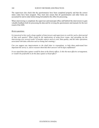 SURVEY METHODS AND PRACTICES
STATISTICS CANADA
368
The supervisors also check that the questionnaires have been completed properly and that the correct
status codes have been assigned. They must also ensure that all questionnaires and other forms are
accounted for and in order before being forwarded to the office for processing.
When interviewing is completed, the supervisor and municipal office staff debrief the interviewers to gain
valuable feedback both for processing the data and for revising the questionnaire and manuals for the next
round of the GHS.
Review questions:
Is it practical to hire such a large number of interviewers and supervisors to work for such a short period
of time each quarter? What would be the implications of using fewer teams, and spreading out the
interviewing over several weeks? (Consider aspects such as costs, data quality, and the other operations
associated with data collection such as listing and counting.)
Can you suggest any improvements to the draft letter to respondents, to help them understand how
important the survey is, and to reassure them that their answers will be kept confidential?
It was stated that data capture would be done at the district offices. Is this the most effective arrangement,
or would it be preferable to do the data capture at head office?
 