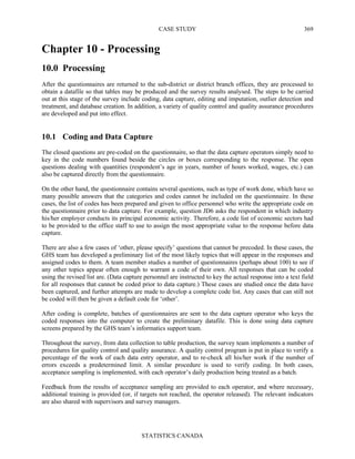 CASE STUDY
STATISTICS CANADA
369
Chapter 10 - Processing
10.0 Processing
After the questionnaires are returned to the sub-district or district branch offices, they are processed to
obtain a datafile so that tables may be produced and the survey results analysed. The steps to be carried
out at this stage of the survey include coding, data capture, editing and imputation, outlier detection and
treatment, and database creation. In addition, a variety of quality control and quality assurance procedures
are developed and put into effect.
10.1 Coding and Data Capture
The closed questions are pre-coded on the questionnaire, so that the data capture operators simply need to
key in the code numbers found beside the circles or boxes corresponding to the response. The open
questions dealing with quantities (respondent’s age in years, number of hours worked, wages, etc.) can
also be captured directly from the questionnaire.
On the other hand, the questionnaire contains several questions, such as type of work done, which have so
many possible answers that the categories and codes cannot be included on the questionnaire. In these
cases, the list of codes has been prepared and given to office personnel who write the appropriate code on
the questionnaire prior to data capture. For example, question JD6 asks the respondent in which industry
his/her employer conducts its principal economic activity. Therefore, a code list of economic sectors had
to be provided to the office staff to use to assign the most appropriate value to the response before data
capture.
There are also a few cases of ‘other, please specify’ questions that cannot be precoded. In these cases, the
GHS team has developed a preliminary list of the most likely topics that will appear in the responses and
assigned codes to them. A team member studies a number of questionnaires (perhaps about 100) to see if
any other topics appear often enough to warrant a code of their own. All responses that can be coded
using the revised list are. (Data capture personnel are instructed to key the actual response into a text field
for all responses that cannot be coded prior to data capture.) These cases are studied once the data have
been captured, and further attempts are made to develop a complete code list. Any cases that can still not
be coded will then be given a default code for ‘other’.
After coding is complete, batches of questionnaires are sent to the data capture operator who keys the
coded responses into the computer to create the preliminary datafile. This is done using data capture
screens prepared by the GHS team’s informatics support team.
Throughout the survey, from data collection to table production, the survey team implements a number of
procedures for quality control and quality assurance. A quality control program is put in place to verify a
percentage of the work of each data entry operator, and to re-check all his/her work if the number of
errors exceeds a predetermined limit. A similar procedure is used to verify coding. In both cases,
acceptance sampling is implemented, with each operator’s daily production being treated as a batch.
Feedback from the results of acceptance sampling are provided to each operator, and where necessary,
additional training is provided (or, if targets not reached, the operator released). The relevant indicators
are also shared with supervisors and survey managers.
 