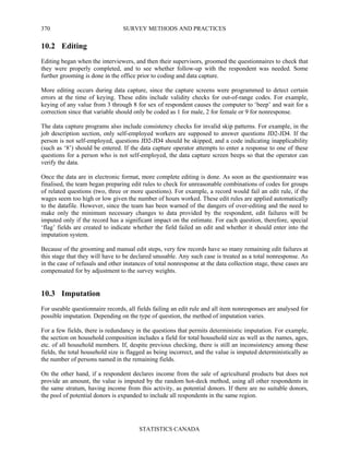 SURVEY METHODS AND PRACTICES
STATISTICS CANADA
370
10.2 Editing
Editing began when the interviewers, and then their supervisors, groomed the questionnaires to check that
they were properly completed, and to see whether follow-up with the respondent was needed. Some
further grooming is done in the office prior to coding and data capture.
More editing occurs during data capture, since the capture screens were programmed to detect certain
errors at the time of keying. These edits include validity checks for out-of-range codes. For example,
keying of any value from 3 through 8 for sex of respondent causes the computer to ‘beep’ and wait for a
correction since that variable should only be coded as 1 for male, 2 for female or 9 for nonresponse.
The data capture programs also include consistency checks for invalid skip patterns. For example, in the
job description section, only self-employed workers are supposed to answer questions JD2-JD4. If the
person is not self-employed, questions JD2-JD4 should be skipped, and a code indicating inapplicability
(such as ‘8’) should be entered. If the data capture operator attempts to enter a response to one of these
questions for a person who is not self-employed, the data capture screen beeps so that the operator can
verify the data.
Once the data are in electronic format, more complete editing is done. As soon as the questionnaire was
finalised, the team began preparing edit rules to check for unreasonable combinations of codes for groups
of related questions (two, three or more questions). For example, a record would fail an edit rule, if the
wages seem too high or low given the number of hours worked. These edit rules are applied automatically
to the datafile. However, since the team has been warned of the dangers of over-editing and the need to
make only the minimum necessary changes to data provided by the respondent, edit failures will be
imputed only if the record has a significant impact on the estimate. For each question, therefore, special
‘flag’ fields are created to indicate whether the field failed an edit and whether it should enter into the
imputation system.
Because of the grooming and manual edit steps, very few records have so many remaining edit failures at
this stage that they will have to be declared unusable. Any such case is treated as a total nonresponse. As
in the case of refusals and other instances of total nonresponse at the data collection stage, these cases are
compensated for by adjustment to the survey weights.
10.3 Imputation
For useable questionnaire records, all fields failing an edit rule and all item nonresponses are analysed for
possible imputation. Depending on the type of question, the method of imputation varies.
For a few fields, there is redundancy in the questions that permits deterministic imputation. For example,
the section on household composition includes a field for total household size as well as the names, ages,
etc. of all household members. If, despite previous checking, there is still an inconsistency among these
fields, the total household size is flagged as being incorrect, and the value is imputed deterministically as
the number of persons named in the remaining fields.
On the other hand, if a respondent declares income from the sale of agricultural products but does not
provide an amount, the value is imputed by the random hot-deck method, using all other respondents in
the same stratum, having income from this activity, as potential donors. If there are no suitable donors,
the pool of potential donors is expanded to include all respondents in the same region.
 