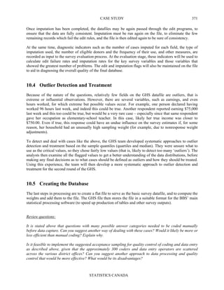 CASE STUDY
STATISTICS CANADA
371
Once imputation has been completed, the datafiles may be again passed through the edit programs, to
ensure that the data are fully consistent. Imputation must be run again on the file, to eliminate the few
remaining records which fail the edit rules, and the file is then edited again to be sure of consistency.
At the same time, diagnostic indicators such as the number of cases imputed for each field, the type of
imputation used, the number of eligible donors and the frequency of their use, and other measures, are
recorded as input to the survey evaluation process. At the evaluation stage, these indicators will be used to
calculate edit failure rates and imputation rates for the key survey variables and those variables that
showed the greatest number of problems. The edit and imputation flags will also be maintained on the file
to aid in diagnosing the overall quality of the final database.
10.4 Outlier Detection and Treatment
Because of the nature of the questions, relatively few fields on the GHS datafile are outliers, that is
extreme or influential observations. However, there are several variables, such as earnings, and even
hours worked, for which extreme but possible values occur. For example, one person declared having
worked 96 hours last week, and indeed this could be true. Another respondent reported earning $75,000
last week and this too could be true, but would be a very rare case – especially since that same respondent
gave her occupation as elementary-school teacher. In this case, likely her true income was closer to
$750.00. Even if true, this response could have an undue influence on the survey estimates if, for some
reason, her household had an unusually high sampling weight (for example, due to nonresponse weight
adjustments).
To detect and deal with cases like the above, the GHS team developed systematic approaches to outlier
detection and treatment based on the sample quantiles (quartiles and median). They were unsure what to
use as the critical values, so they chose fairly low values (that is, likely to detect too many ‘outliers’). The
analysts then examine all the flagged values to get a better understanding of the data distributions, before
making any final decisions as to what cases should be defined as outliers and how they should be treated.
Using this experience, the team will then develop a more systematic approach to outlier detection and
treatment for the second round of the GHS.
10.5 Creating the Database
The last steps in processing are to create a flat file to serve as the basic survey datafile, and to compute the
weights and add them to the file. The GHS file then stores the file in a suitable format for the BBS’ main
statistical processing software (to speed up production of tables and other survey outputs).
Review questions:
It is stated above that questions with many possible answer categories needed to be coded manually
before data capture. Can you suggest another way of dealing with these cases? Would it likely be more or
less efficient than manual coding? Explain why.
Is it feasible to implement the suggested acceptance sampling for quality control of coding and data entry
as described above, given that the approximately 300 coders and data entry operators are scattered
across the various district offices? Can you suggest another approach to data processing and quality
control that would be more effective? What would be its disadvantages?
 